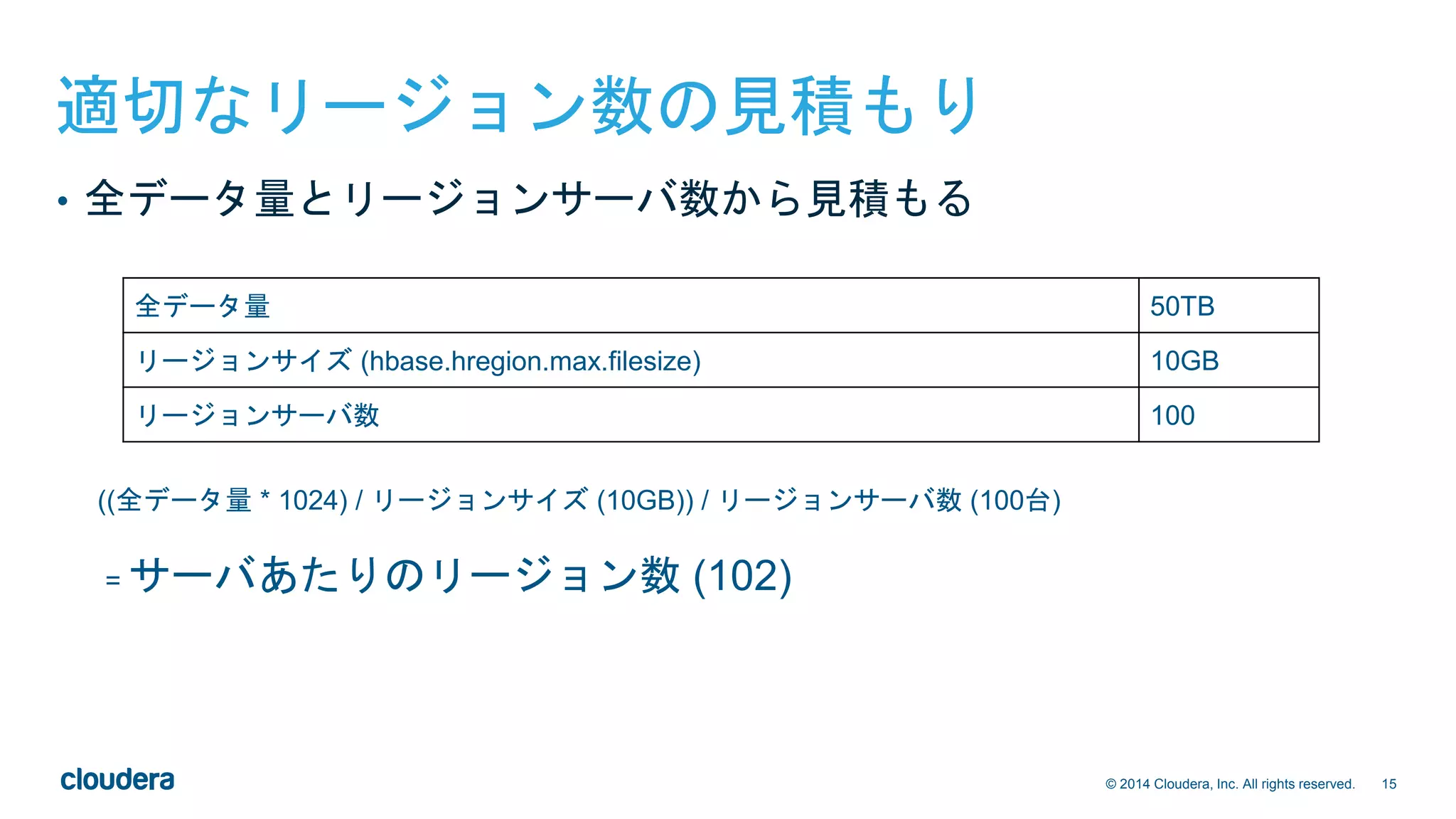 15© 2014 Cloudera, Inc. All rights reserved.
適切なリージョン数の見積もり
((全データ量 * 1024) / リージョンサイズ (10GB)) / リージョンサーバ数 (100台)
= サーバあたりのリージョン数 (102)
全データ量 50TB
リージョンサイズ (hbase.hregion.max.filesize) 10GB
リージョンサーバ数 100
• 全データ量とリージョンサーバ数から見積もる
 