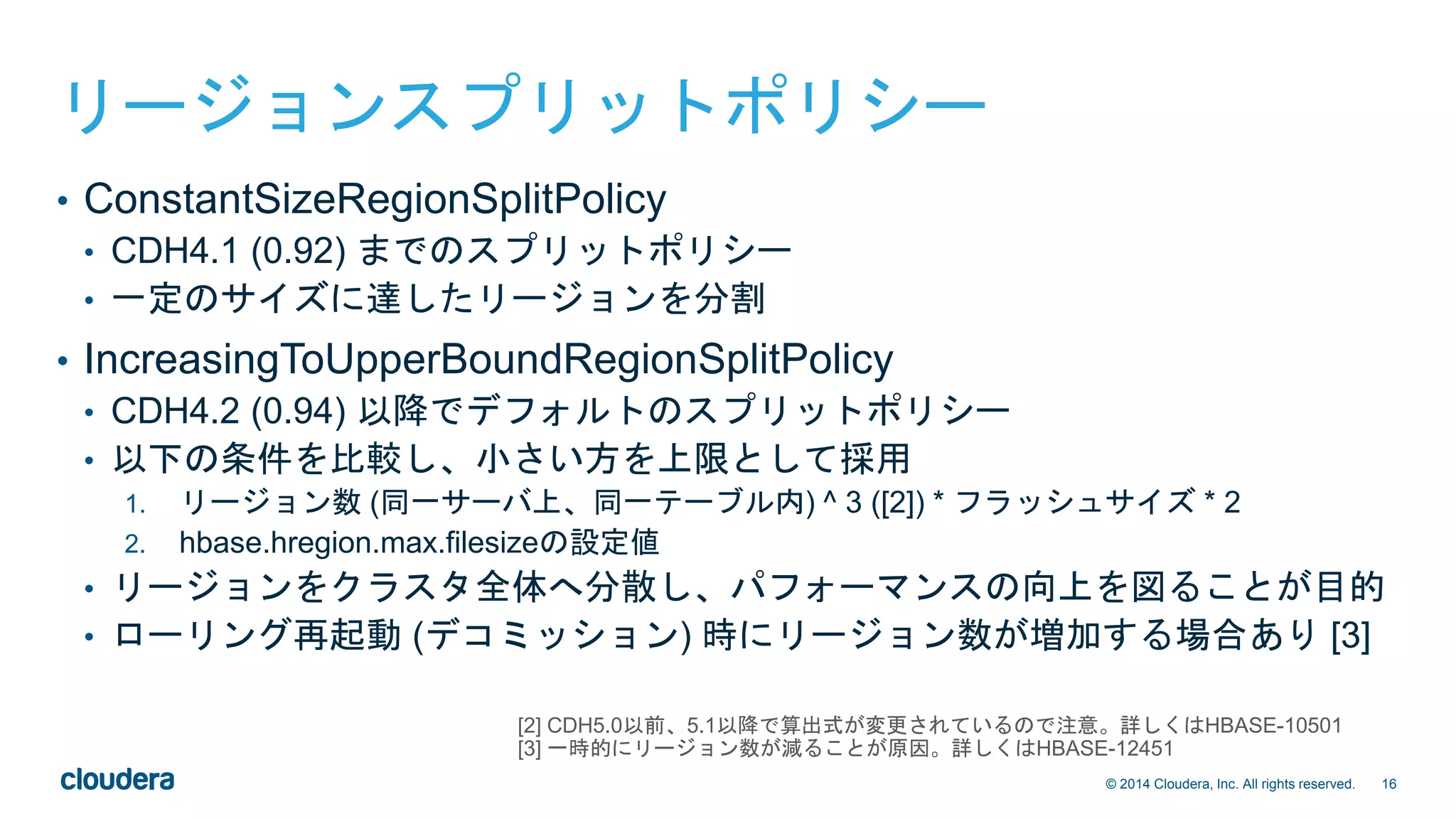 16© 2014 Cloudera, Inc. All rights reserved.
リージョンスプリットポリシー
• ConstantSizeRegionSplitPolicy
• CDH4.1 (0.92) までのスプリットポリシー
• 一定のサイズに達したリージョンを分割
• IncreasingToUpperBoundRegionSplitPolicy
• CDH4.2 (0.94) 以降でデフォルトのスプリットポリシー
• 以下の条件を比較し、小さい方を上限として採用
1. リージョン数 (同一サーバ上、同一テーブル内) ^ 3 ([2]) * フラッシュサイズ * 2
2. hbase.hregion.max.filesizeの設定値
• リージョンをクラスタ全体へ分散し、パフォーマンスの向上を図ることが目的
• ローリング再起動 (デコミッション) 時にリージョン数が増加する場合あり [3]
[2] CDH5.0以前、5.1以降で算出式が変更されているので注意。詳しくはHBASE-10501
[3] 一時的にリージョン数が減ることが原因。詳しくはHBASE-12451
 