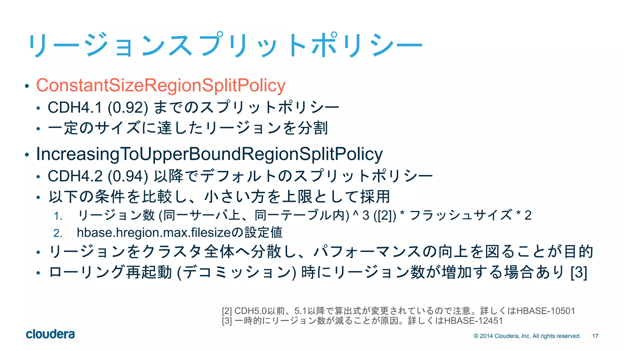 17© 2014 Cloudera, Inc. All rights reserved.
リージョンスプリットポリシー
• ConstantSizeRegionSplitPolicy
• CDH4.1 (0.92) までのスプリットポリシー
• 一定のサイズに達したリージョンを分割
• IncreasingToUpperBoundRegionSplitPolicy
• CDH4.2 (0.94) 以降でデフォルトのスプリットポリシー
• 以下の条件を比較し、小さい方を上限として採用
1. リージョン数 (同一サーバ上、同一テーブル内) ^ 3 ([2]) * フラッシュサイズ * 2
2. hbase.hregion.max.filesizeの設定値
• リージョンをクラスタ全体へ分散し、パフォーマンスの向上を図ることが目的
• ローリング再起動 (デコミッション) 時にリージョン数が増加する場合あり [3]
[2] CDH5.0以前、5.1以降で算出式が変更されているので注意。詳しくはHBASE-10501
[3] 一時的にリージョン数が減ることが原因。詳しくはHBASE-12451
 