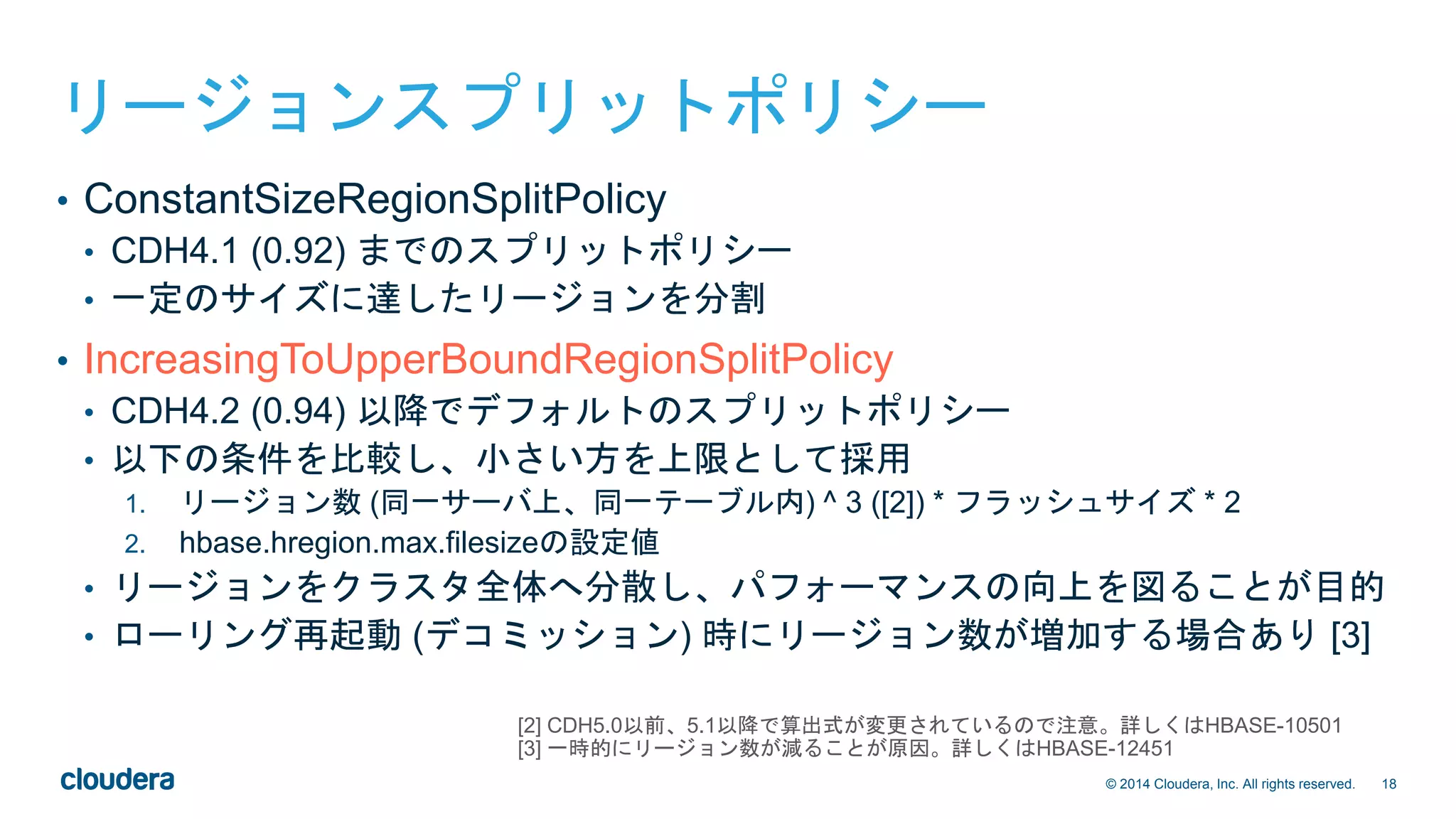 18© 2014 Cloudera, Inc. All rights reserved.
リージョンスプリットポリシー
• ConstantSizeRegionSplitPolicy
• CDH4.1 (0.92) までのスプリットポリシー
• 一定のサイズに達したリージョンを分割
• IncreasingToUpperBoundRegionSplitPolicy
• CDH4.2 (0.94) 以降でデフォルトのスプリットポリシー
• 以下の条件を比較し、小さい方を上限として採用
1. リージョン数 (同一サーバ上、同一テーブル内) ^ 3 ([2]) * フラッシュサイズ * 2
2. hbase.hregion.max.filesizeの設定値
• リージョンをクラスタ全体へ分散し、パフォーマンスの向上を図ることが目的
• ローリング再起動 (デコミッション) 時にリージョン数が増加する場合あり [3]
[2] CDH5.0以前、5.1以降で算出式が変更されているので注意。詳しくはHBASE-10501
[3] 一時的にリージョン数が減ることが原因。詳しくはHBASE-12451
 