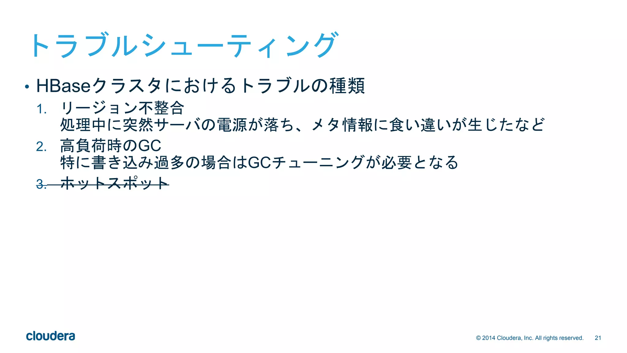 21© 2014 Cloudera, Inc. All rights reserved.
トラブルシューティング
• HBaseクラスタにおけるトラブルの種類
1. リージョン不整合
処理中に突然サーバの電源が落ち、メタ情報に食い違いが生じたなど
2. 高負荷時のGC
特に書き込み過多の場合はGCチューニングが必要となる
3. ホットスポット
 