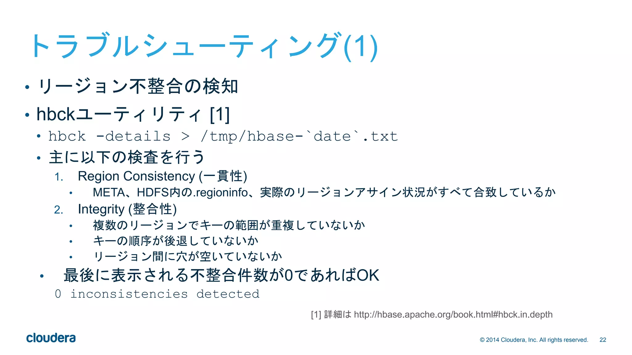 22© 2014 Cloudera, Inc. All rights reserved.
トラブルシューティング(1)
• リージョン不整合の検知
• hbckユーティリティ [1]
• hbck -details > /tmp/hbase-`date`.txt
• 主に以下の検査を行う
1. Region Consistency (一貫性)
• META、HDFS内の.regioninfo、実際のリージョンアサイン状況がすべて合致しているか
2. Integrity (整合性)
• 複数のリージョンでキーの範囲が重複していないか
• キーの順序が後退していないか
• リージョン間に穴が空いていないか
• 最後に表示される不整合件数が0であればOK
0 inconsistencies detected
[1] 詳細は http://hbase.apache.org/book.html#hbck.in.depth
 