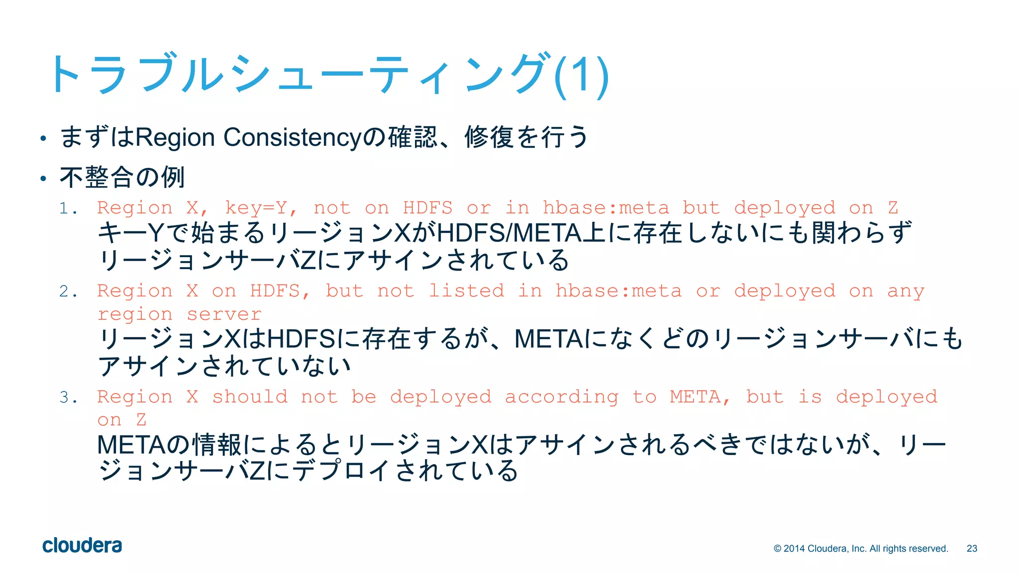 23© 2014 Cloudera, Inc. All rights reserved.
トラブルシューティング(1)
• まずはRegion Consistencyの確認、修復を行う
• 不整合の例
1. Region X, key=Y, not on HDFS or in hbase:meta but deployed on Z
キーYで始まるリージョンXがHDFS/META上に存在しないにも関わらず
リージョンサーバZにアサインされている
2. Region X on HDFS, but not listed in hbase:meta or deployed on any
region server
リージョンXはHDFSに存在するが、METAになくどのリージョンサーバにも
アサインされていない
3. Region X should not be deployed according to META, but is deployed
on Z
METAの情報によるとリージョンXはアサインされるべきではないが、リー
ジョンサーバZにデプロイされている
 
