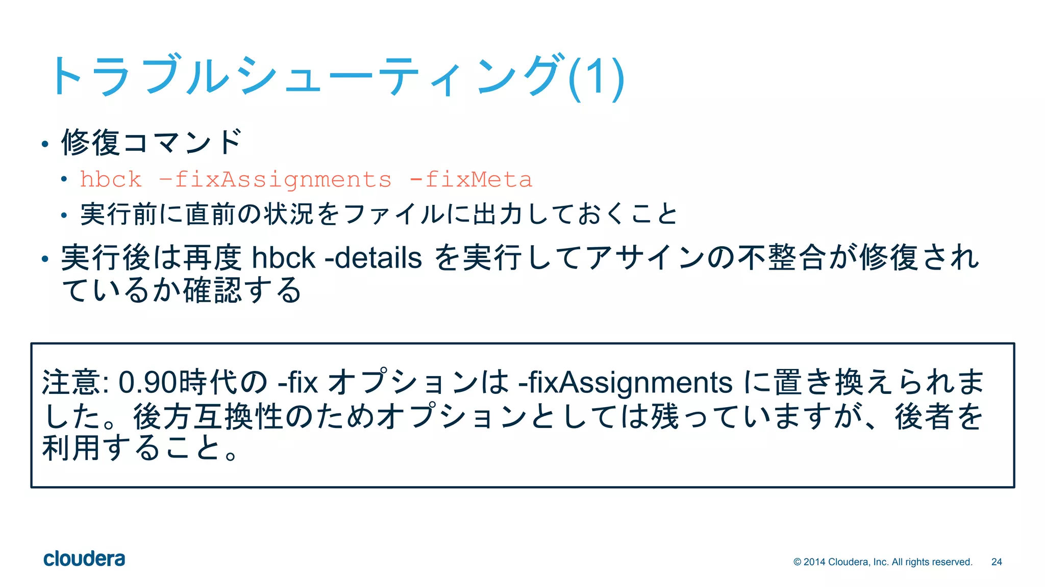 24© 2014 Cloudera, Inc. All rights reserved.
トラブルシューティング(1)
• 修復コマンド
• hbck –fixAssignments -fixMeta
• 実行前に直前の状況をファイルに出力しておくこと
• 実行後は再度 hbck -details を実行してアサインの不整合が修復され
ているか確認する
注意: 0.90時代の -fix オプションは -fixAssignments に置き換えられま
した。後方互換性のためオプションとしては残っていますが、後者を
利用すること。
 