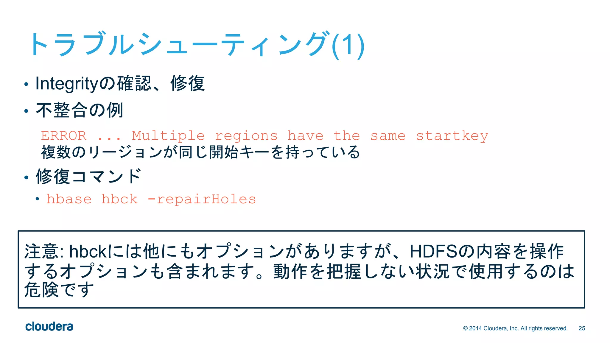 25© 2014 Cloudera, Inc. All rights reserved.
トラブルシューティング(1)
• Integrityの確認、修復
• 不整合の例
ERROR ... Multiple regions have the same startkey
複数のリージョンが同じ開始キーを持っている
• 修復コマンド
• hbase hbck -repairHoles
注意: hbckには他にもオプションがありますが、HDFSの内容を操作
するオプションも含まれます。動作を把握しない状況で使用するのは
危険です
 