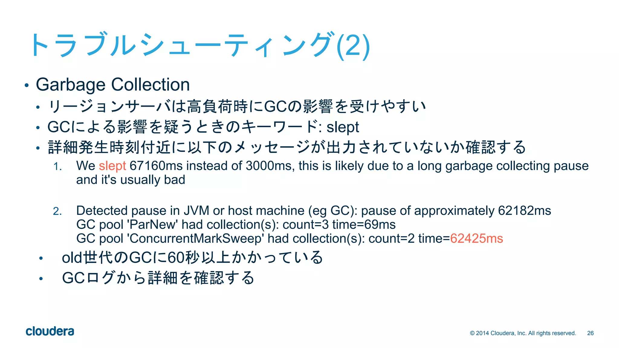 26© 2014 Cloudera, Inc. All rights reserved.
トラブルシューティング(2)
• Garbage Collection
• リージョンサーバは高負荷時にGCの影響を受けやすい
• GCによる影響を疑うときのキーワード: slept
• 詳細発生時刻付近に以下のメッセージが出力されていないか確認する
1. We slept 67160ms instead of 3000ms, this is likely due to a long garbage collecting pause
and it's usually bad
2. Detected pause in JVM or host machine (eg GC): pause of approximately 62182ms
GC pool 'ParNew' had collection(s): count=3 time=69ms
GC pool 'ConcurrentMarkSweep' had collection(s): count=2 time=62425ms
• old世代のGCに60秒以上かかっている
• GCログから詳細を確認する
 