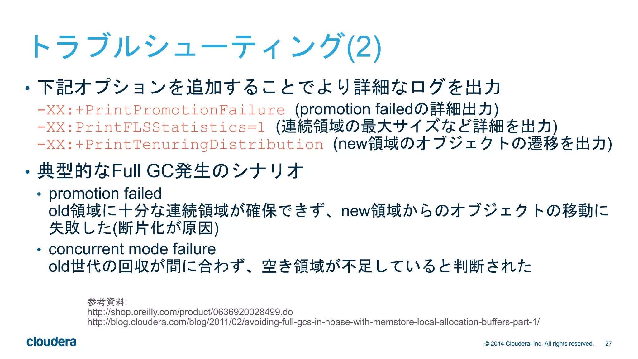 27© 2014 Cloudera, Inc. All rights reserved.
トラブルシューティング(2)
• 下記オプションを追加することでより詳細なログを出力
-XX:+PrintPromotionFailure (promotion failedの詳細出力)
-XX:PrintFLSStatistics=1 (連続領域の最大サイズなど詳細を出力)
-XX:+PrintTenuringDistribution (new領域のオブジェクトの遷移を出力)
• 典型的なFull GC発生のシナリオ
• promotion failed
old領域に十分な連続領域が確保できず、new領域からのオブジェクトの移動に
失敗した(断片化が原因)
• concurrent mode failure
old世代の回収が間に合わず、空き領域が不足していると判断された
参考資料:
http://shop.oreilly.com/product/0636920028499.do
http://blog.cloudera.com/blog/2011/02/avoiding-full-gcs-in-hbase-with-memstore-local-allocation-buffers-part-1/
 