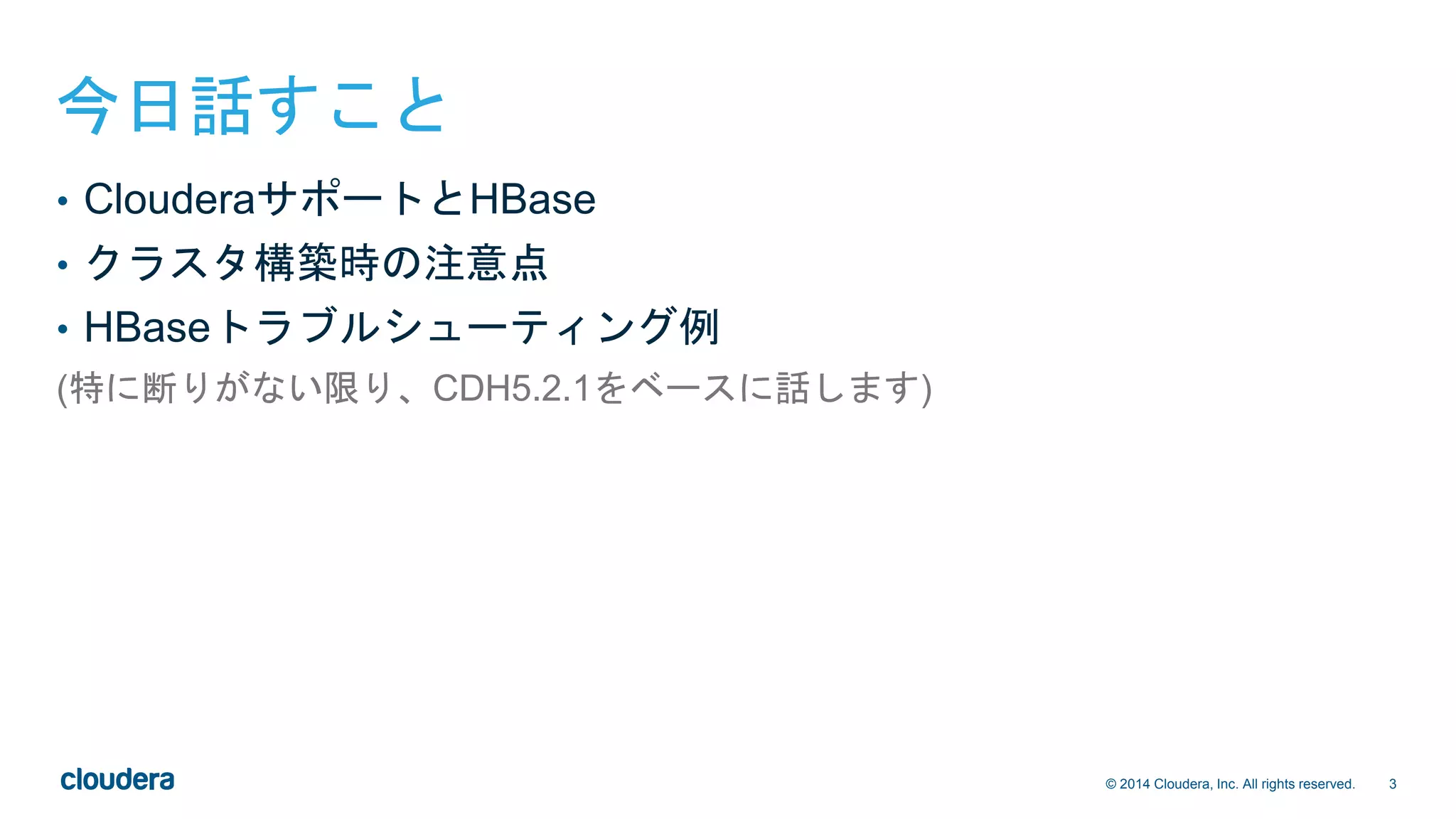 3© 2014 Cloudera, Inc. All rights reserved.
今日話すこと
• ClouderaサポートとHBase
• クラスタ構築時の注意点
• HBaseトラブルシューティング例
(特に断りがない限り、CDH5.2.1をベースに話します)
 