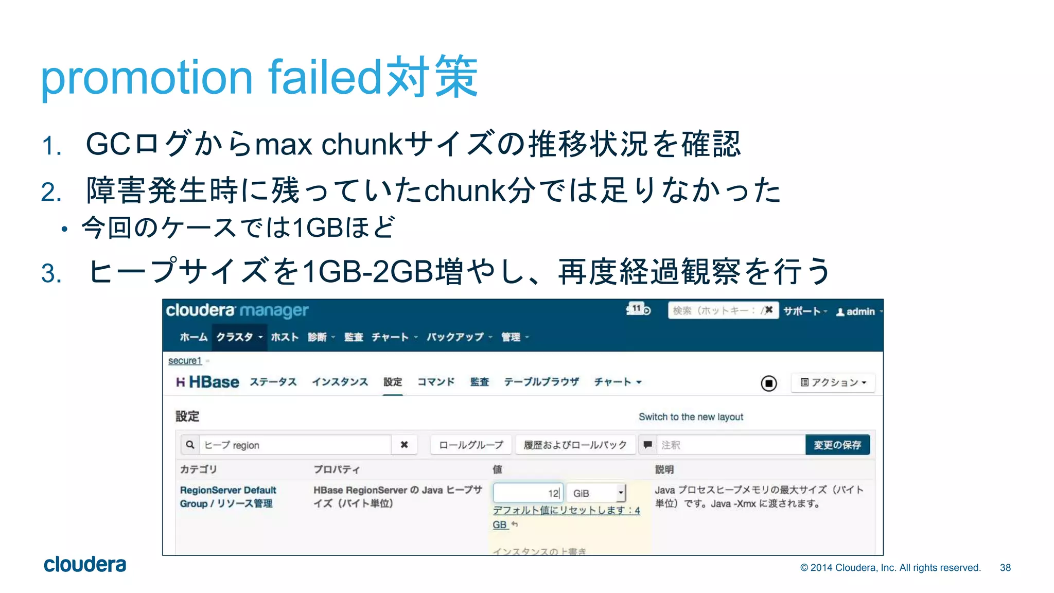 38© 2014 Cloudera, Inc. All rights reserved.
promotion failed対策
1. GCログからmax chunkサイズの推移状況を確認
2. 障害発生時に残っていたchunk分では足りなかった
• 今回のケースでは1GBほど
3. ヒープサイズを1GB-2GB増やし、再度経過観察を行う
 