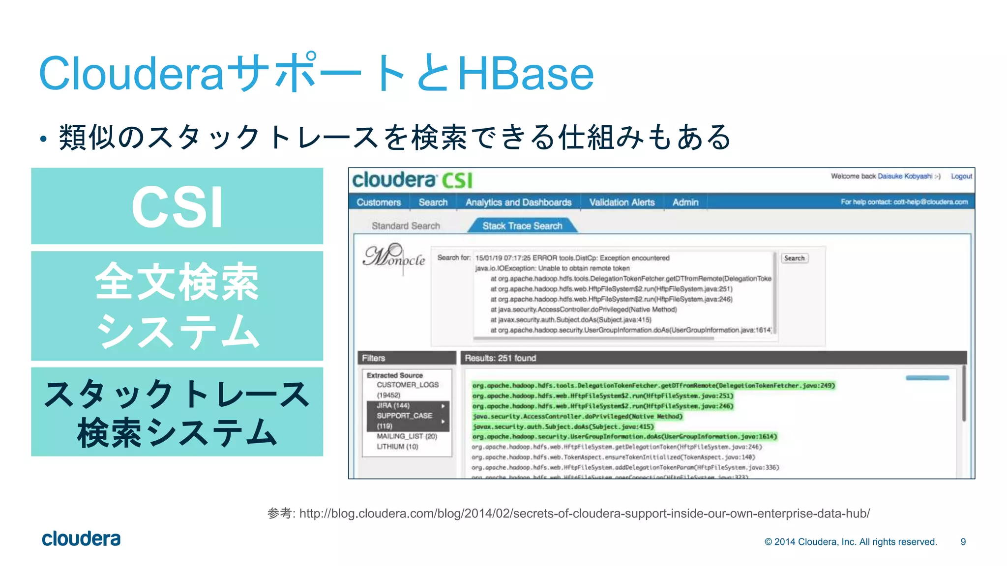 9© 2014 Cloudera, Inc. All rights reserved.
CSI
全文検索
システム
スタックトレース
検索システム
ClouderaサポートとHBase
• 類似のスタックトレースを検索できる仕組みもある
参考: http://blog.cloudera.com/blog/2014/02/secrets-of-cloudera-support-inside-our-own-enterprise-data-hub/
 