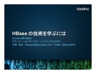 HBase	
      の技術を学ぶには
Cloudera株式会社
エデュケーションサービス　シニアインストラクター	
川崎　達夫　kawasaki@cloudera.com / Twitter: @kernel023
 