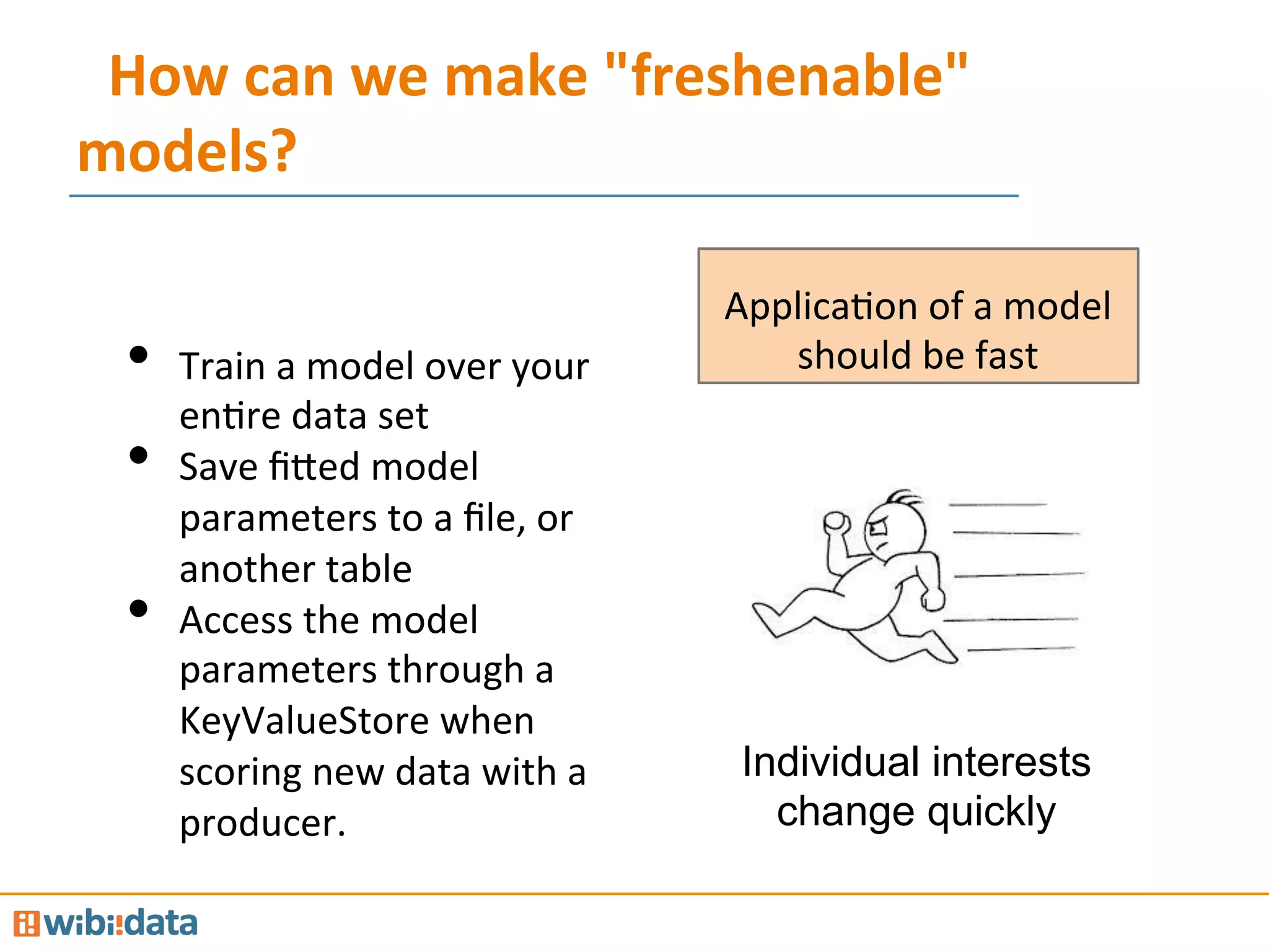 How	
  can	
  we	
  make	
  "freshenable"	
  
models?	
  
Individual interests
change quickly
ApplicaMon	
  of	
  a	
  model	
  
should	
  be	
  fast	
  •  Train	
  a	
  model	
  over	
  your	
  
enMre	
  data	
  set	
  
•  Save	
  ﬁ@ed	
  model	
  
parameters	
  to	
  a	
  ﬁle,	
  or	
  
another	
  table	
  
•  Access	
  the	
  model	
  
parameters	
  through	
  a	
  
KeyValueStore	
  when	
  
scoring	
  new	
  data	
  with	
  a	
  
producer.	
  
 