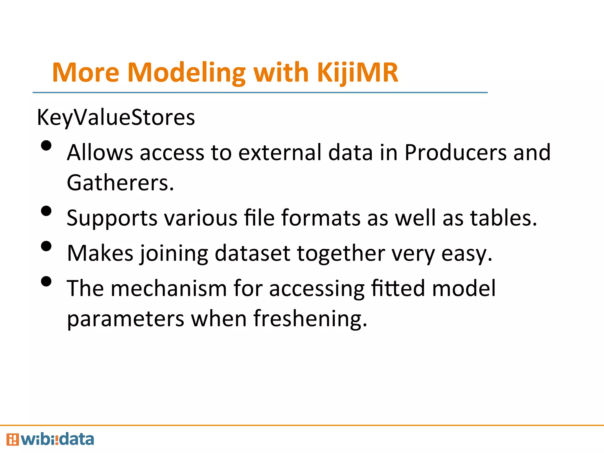 More	
  Modeling	
  with	
  KijiMR	
  
KeyValueStores	
  
•  Allows	
  access	
  to	
  external	
  data	
  in	
  Producers	
  and	
  
Gatherers.	
  
•  Supports	
  various	
  ﬁle	
  formats	
  as	
  well	
  as	
  tables.	
  
•  Makes	
  joining	
  dataset	
  together	
  very	
  easy.	
  
•  The	
  mechanism	
  for	
  accessing	
  ﬁ@ed	
  model	
  
parameters	
  when	
  freshening.	
  
 