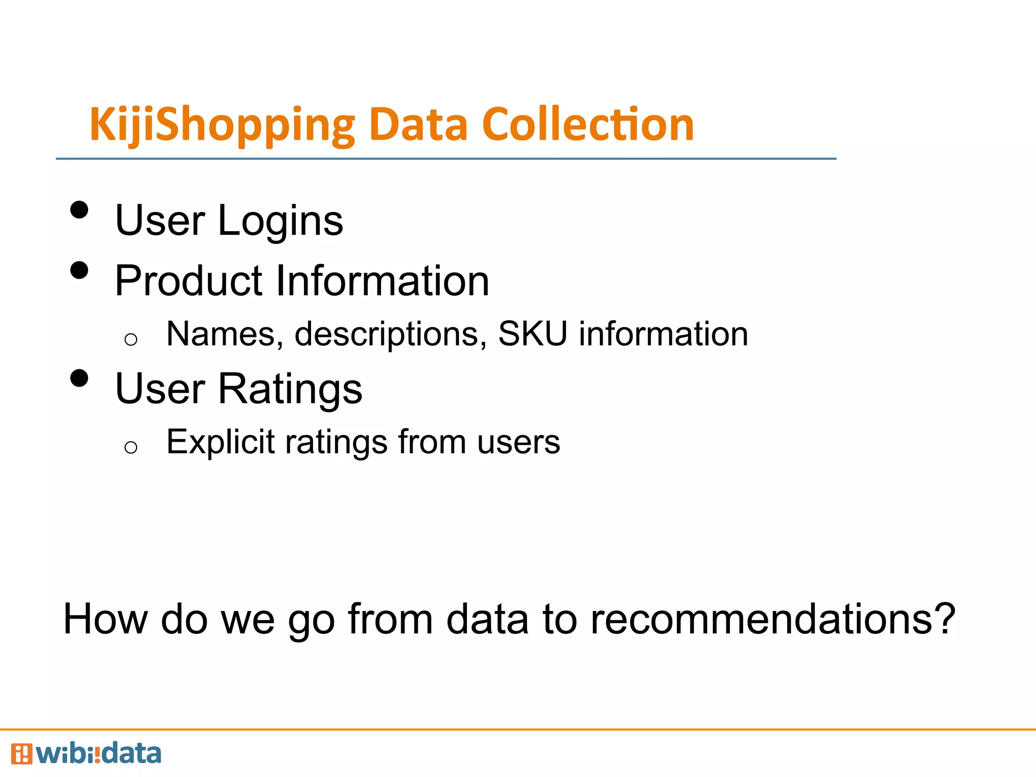 KijiShopping	
  Data	
  Collec<on	
  
•  User Logins
•  Product Information
o  Names, descriptions, SKU information
•  User Ratings
o  Explicit ratings from users
How do we go from data to recommendations?
 