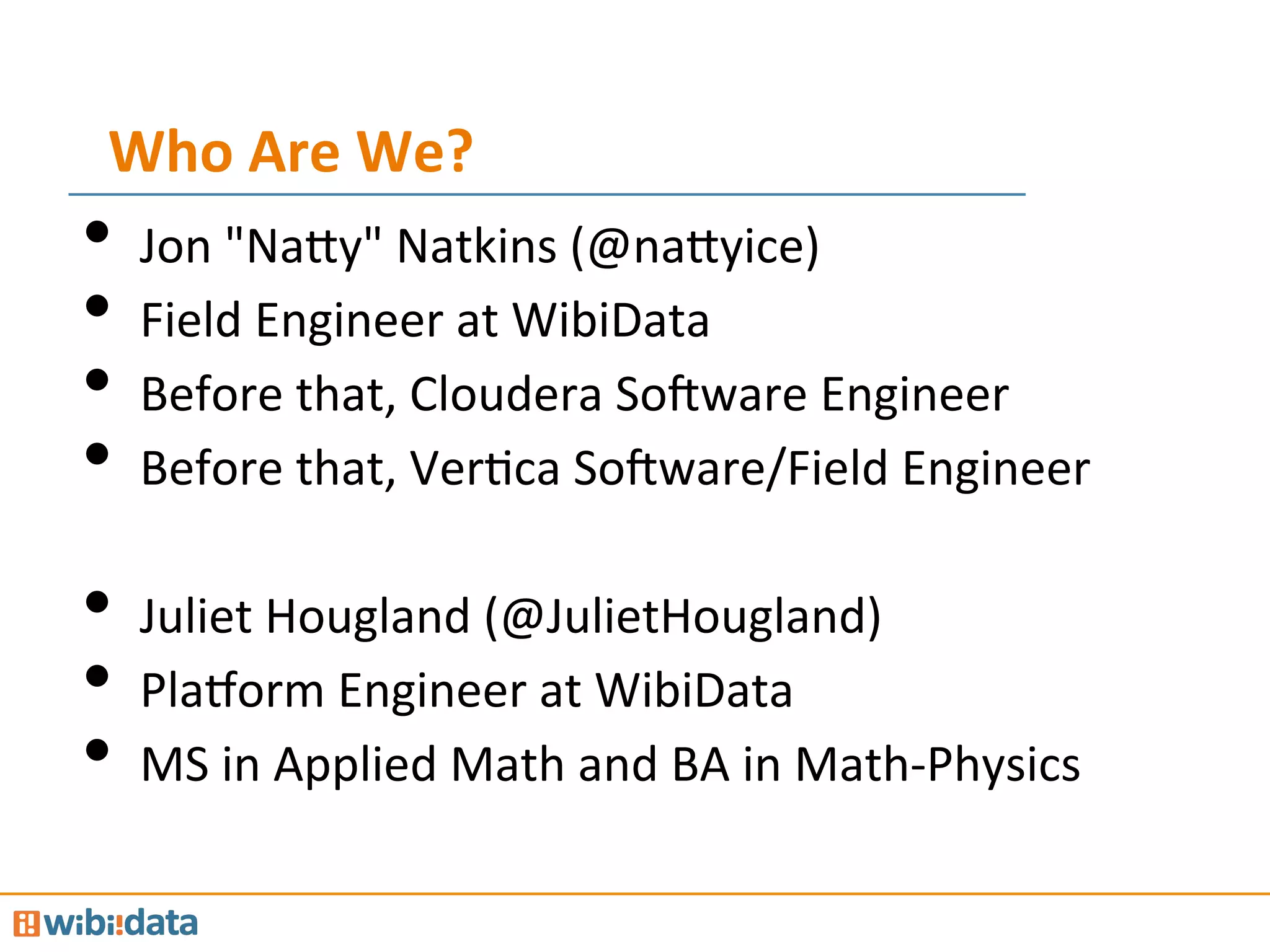 Who	
  Are	
  We?	
  
•  Jon	
  "Na@y"	
  Natkins	
  (@na@yice)	
  
•  Field	
  Engineer	
  at	
  WibiData	
  
•  Before	
  that,	
  Cloudera	
  SoJware	
  Engineer	
  
•  Before	
  that,	
  VerMca	
  SoJware/Field	
  Engineer	
  
•  Juliet	
  Hougland	
  (@JulietHougland)	
  
•  PlaPorm	
  Engineer	
  at	
  WibiData	
  
•  MS	
  in	
  Applied	
  Math	
  and	
  BA	
  in	
  Math-­‐Physics	
  
 