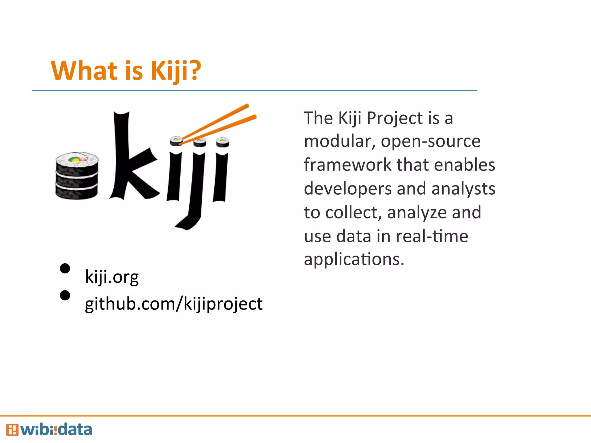 What	
  is	
  Kiji?	
  
The	
  Kiji	
  Project	
  is	
  a	
  
modular,	
  open-­‐source	
  
framework	
  that	
  enables	
  
developers	
  and	
  analysts	
  
to	
  collect,	
  analyze	
  and	
  
use	
  data	
  in	
  real-­‐Mme	
  
applicaMons.	
  
•  kiji.org	
  
•  github.com/kijiproject	
  
 