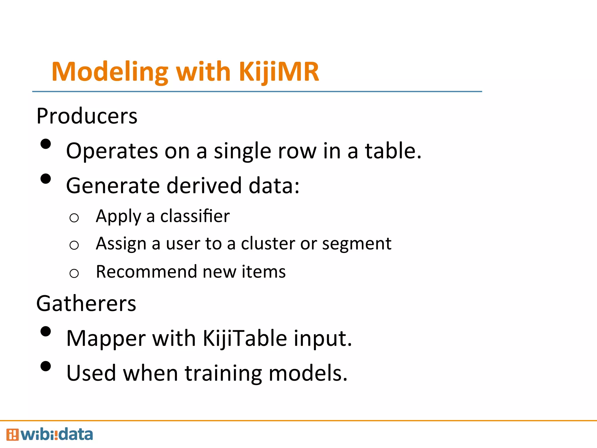 Modeling	
  with	
  KijiMR	
  
Producers	
  
•  Operates	
  on	
  a	
  single	
  row	
  in	
  a	
  table.	
  
•  Generate	
  derived	
  data:	
  
o  Apply	
  a	
  classiﬁer	
  
o  Assign	
  a	
  user	
  to	
  a	
  cluster	
  or	
  segment	
  
o  Recommend	
  new	
  items	
  
Gatherers	
  
•  Mapper	
  with	
  KijiTable	
  input.	
  
•  Used	
  when	
  training	
  models.	
  
 