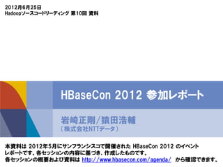 2012月6月25日
Hadoopソースコードリーディング 第10回 資料




               HBaseCon 2012 参加レポート

               岩崎正剛/猿田浩輔
               （株式会社NTTデータ）

本資料は 2012年5月にサンフランシスコで開催された Cloudera 社主催のイベント
『HBaseCon 2012』 の参加レポートです。各セッションの内容に基づき、作成したものです。
各セッションの概要および資料は http://www.hbasecon.com/agenda/ から確認できます。
 