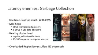Latency  enemies:  Garbage  Collec>on
•  Use	
  heap.	
  Not	
  too	
  much.	
  With	
  CMS.	
  
•  Max	
  heap	
  
•  30G...