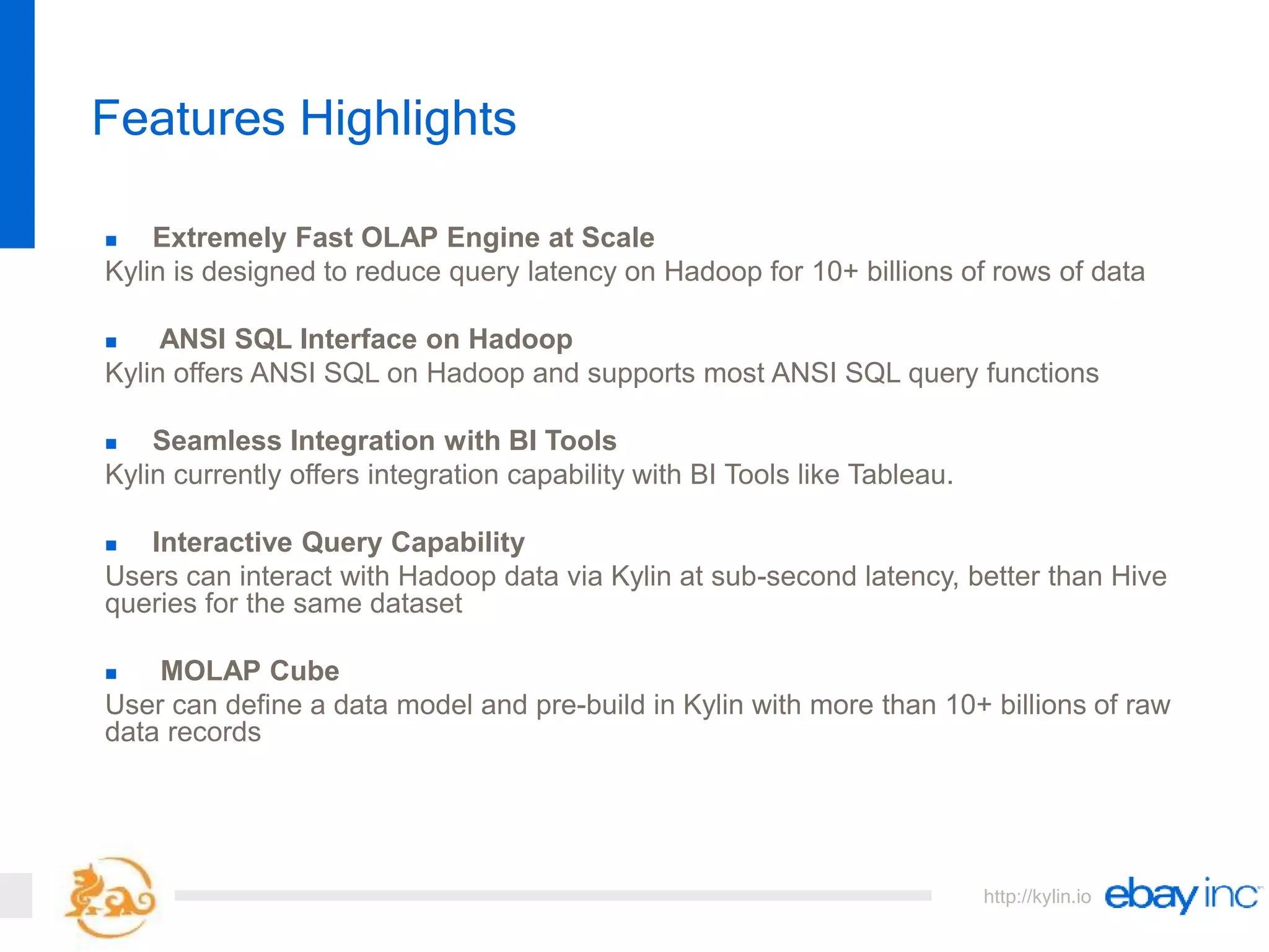 http://kylin.io
 Extremely Fast OLAP Engine at Scale
Kylin is designed to reduce query latency on Hadoop for 10+ billions of rows of data
 ANSI SQL Interface on Hadoop
Kylin offers ANSI SQL on Hadoop and supports most ANSI SQL query functions
 Seamless Integration with BI Tools
Kylin currently offers integration capability with BI Tools like Tableau.
 Interactive Query Capability
Users can interact with Hadoop data via Kylin at sub-second latency, better than Hive
queries for the same dataset
 MOLAP Cube
User can define a data model and pre-build in Kylin with more than 10+ billions of raw
data records
Features Highlights
 