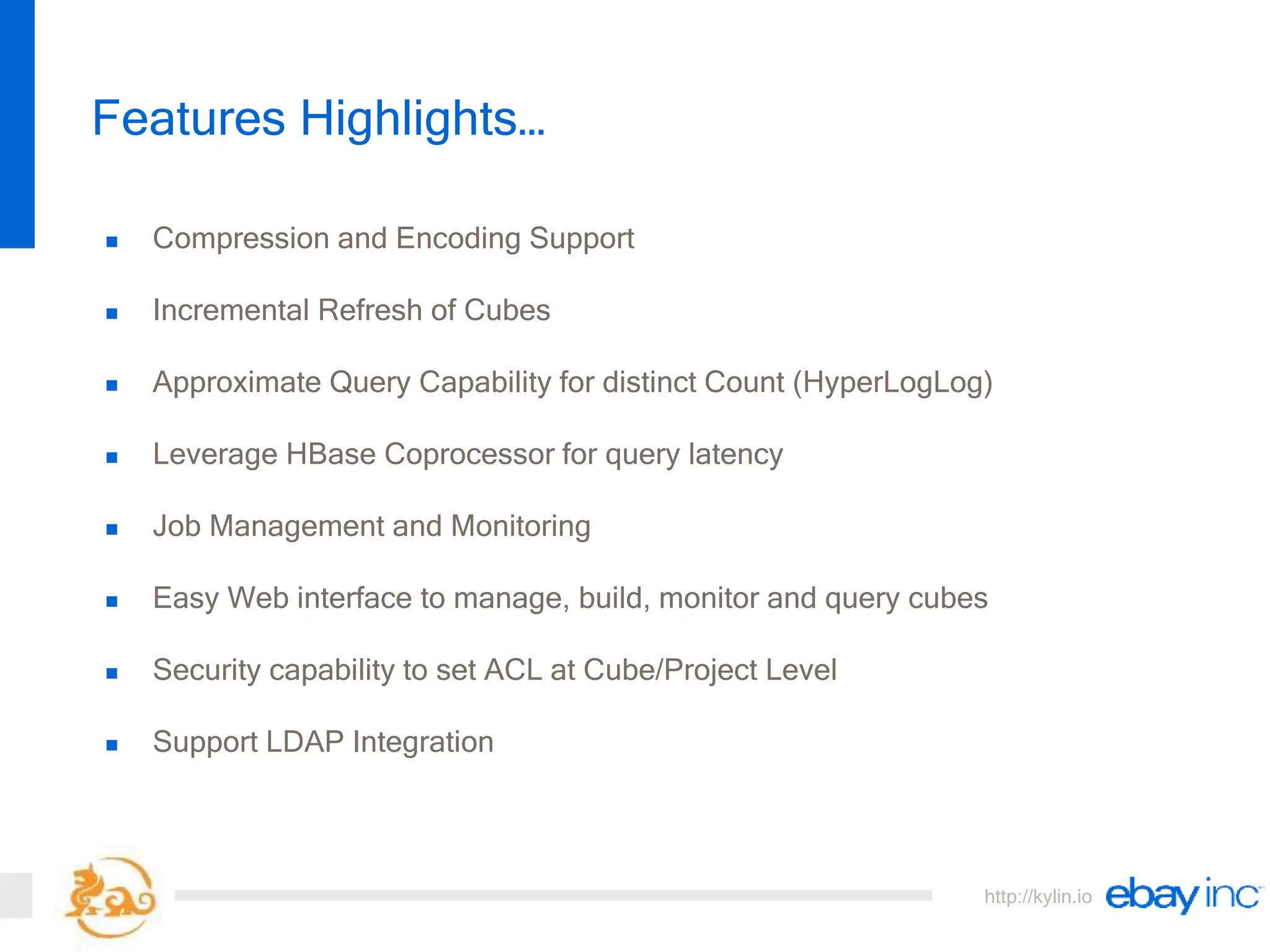 http://kylin.io
 Compression and Encoding Support
 Incremental Refresh of Cubes
 Approximate Query Capability for distinct Count (HyperLogLog)
 Leverage HBase Coprocessor for query latency
 Job Management and Monitoring
 Easy Web interface to manage, build, monitor and query cubes
 Security capability to set ACL at Cube/Project Level
 Support LDAP Integration
Features Highlights…
 