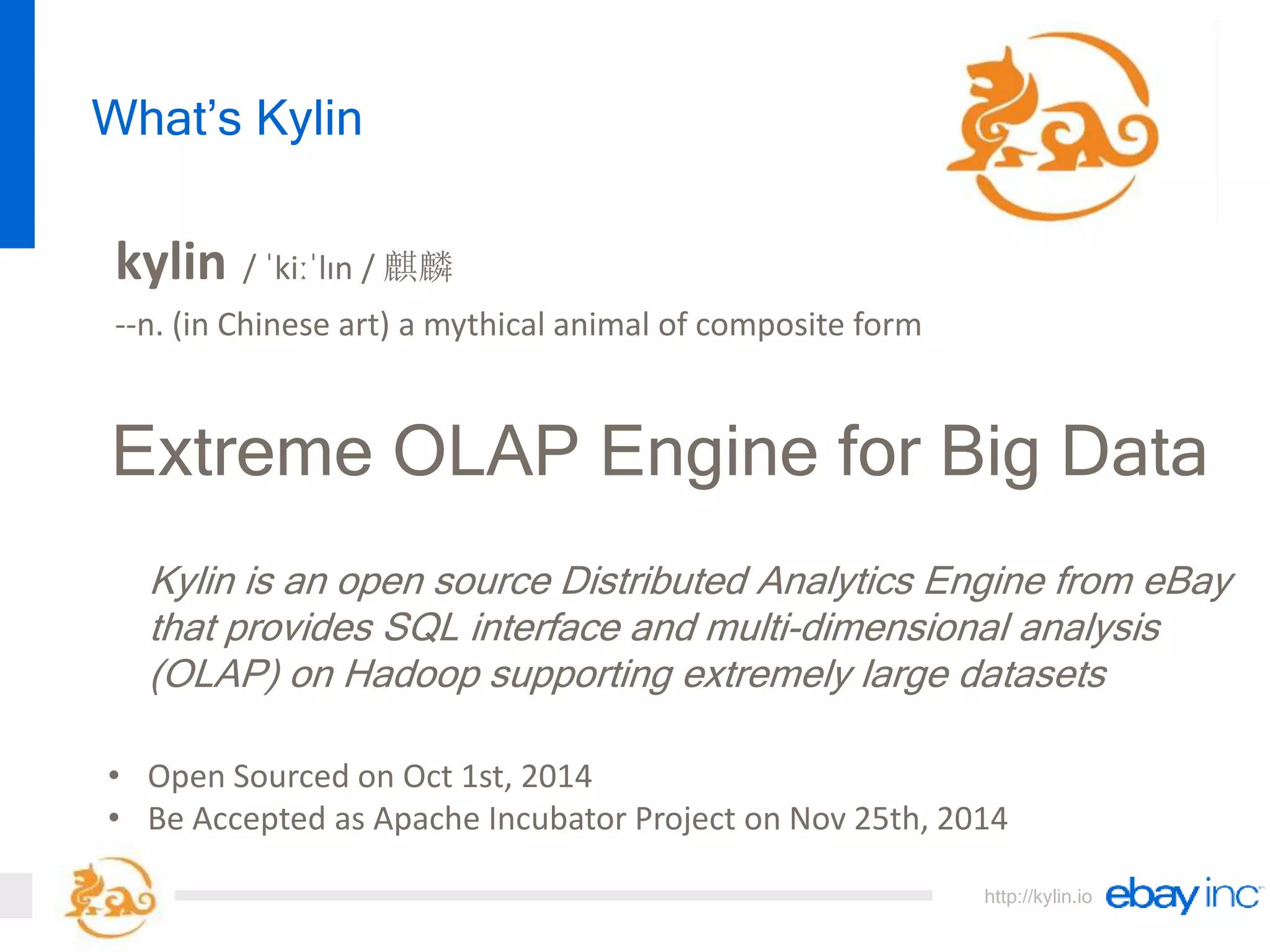 http://kylin.io
Extreme OLAP Engine for Big Data
Kylin is an open source Distributed Analytics Engine from eBay
that provides SQL interface and multi-dimensional analysis
(OLAP) on Hadoop supporting extremely large datasets
What’s Kylin
kylin / ˈkiːˈlɪn / 麒麟
--n. (in Chinese art) a mythical animal of composite form
• Open Sourced on Oct 1st, 2014
• Be Accepted as Apache Incubator Project on Nov 25th, 2014
 