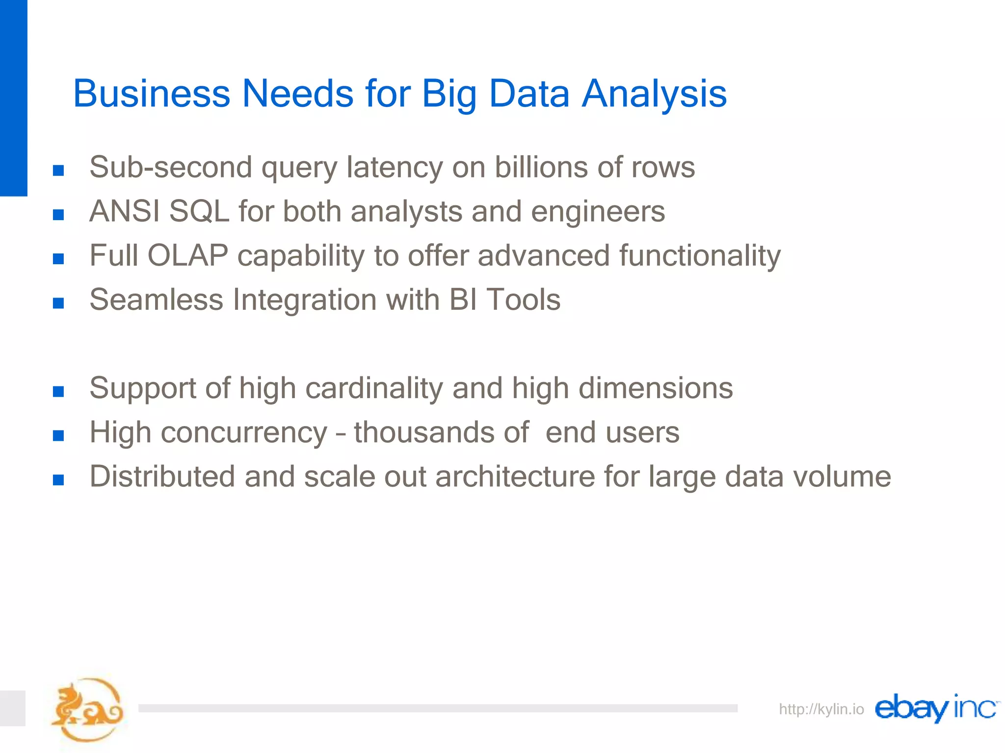 http://kylin.io
Business Needs for Big Data Analysis
 Sub-second query latency on billions of rows
 ANSI SQL for both analysts and engineers
 Full OLAP capability to offer advanced functionality
 Seamless Integration with BI Tools
 Support of high cardinality and high dimensions
 High concurrency – thousands of end users
 Distributed and scale out architecture for large data volume
 