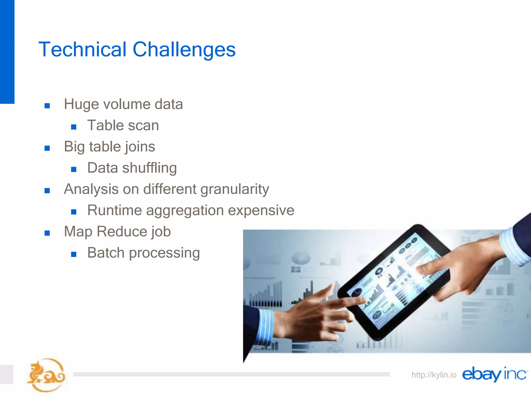 http://kylin.io
 Huge volume data
 Table scan
 Big table joins
 Data shuffling
 Analysis on different granularity
 Runtime aggregation expensive
 Map Reduce job
 Batch processing
Technical Challenges
 