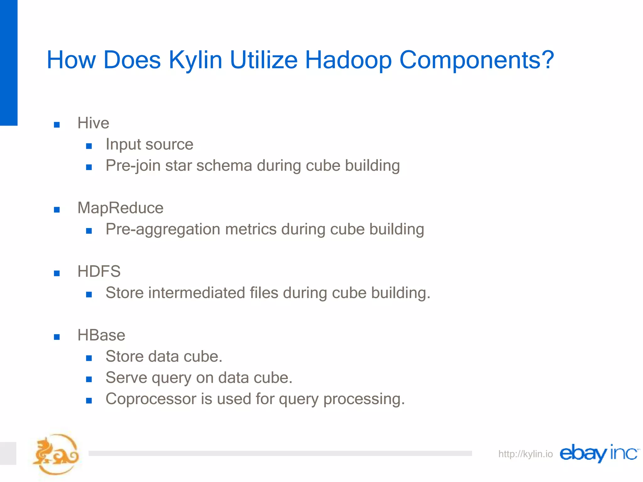 http://kylin.io
 Hive
 Input source
 Pre-join star schema during cube building
 MapReduce
 Pre-aggregation metrics during cube building
 HDFS
 Store intermediated files during cube building.
 HBase
 Store data cube.
 Serve query on data cube.
 Coprocessor is used for query processing.
How Does Kylin Utilize Hadoop Components?
 