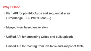 • Rich API for point-lookups and sequential scan
(TimeRange, TTL, Prefix Scan …)
• Merged view based on version
• Unified API for streaming writes and bulk uploads
• Unified API for reading from live table and snapshot table
13
Why HBase
 