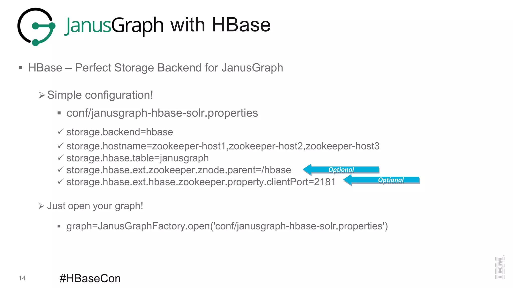 14 #HBaseCon
with HBase
 HBase – Perfect Storage Backend for JanusGraph
Simple configuration!
 conf/janusgraph-hbase-solr.properties
 storage.backend=hbase
 storage.hostname=zookeeper-host1,zookeeper-host2,zookeeper-host3
 storage.hbase.table=janusgraph
 storage.hbase.ext.zookeeper.znode.parent=/hbase
 storage.hbase.ext.hbase.zookeeper.property.clientPort=2181
 Just open your graph!
 graph=JanusGraphFactory.open('conf/janusgraph-hbase-solr.properties')
Optional
Optional
 