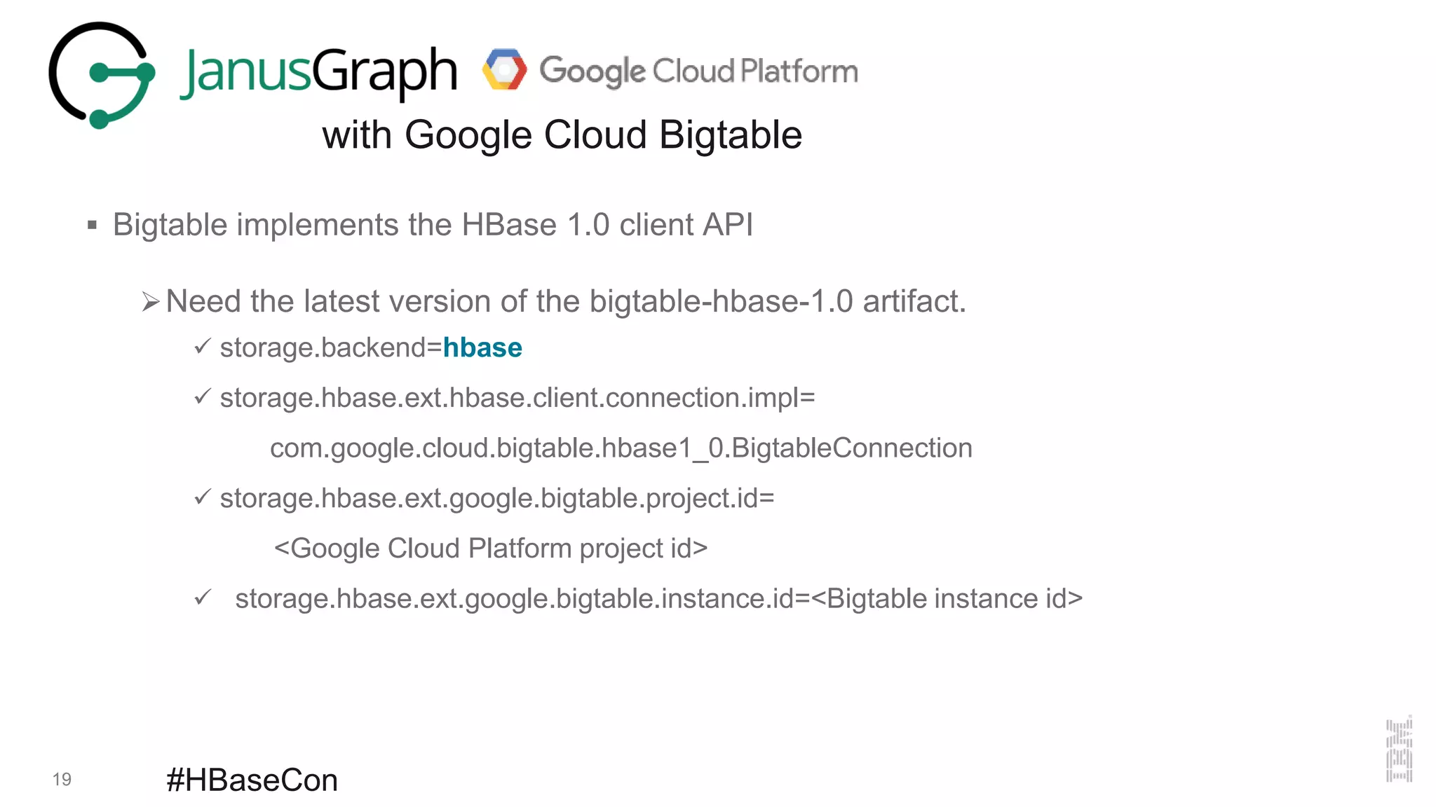 19 #HBaseCon
with Google Cloud Bigtable
 Bigtable implements the HBase 1.0 client API
Need the latest version of the bigtable-hbase-1.0 artifact.
 storage.backend=hbase
 storage.hbase.ext.hbase.client.connection.impl=
com.google.cloud.bigtable.hbase1_0.BigtableConnection
 storage.hbase.ext.google.bigtable.project.id=
<Google Cloud Platform project id>
 storage.hbase.ext.google.bigtable.instance.id=<Bigtable instance id>
 