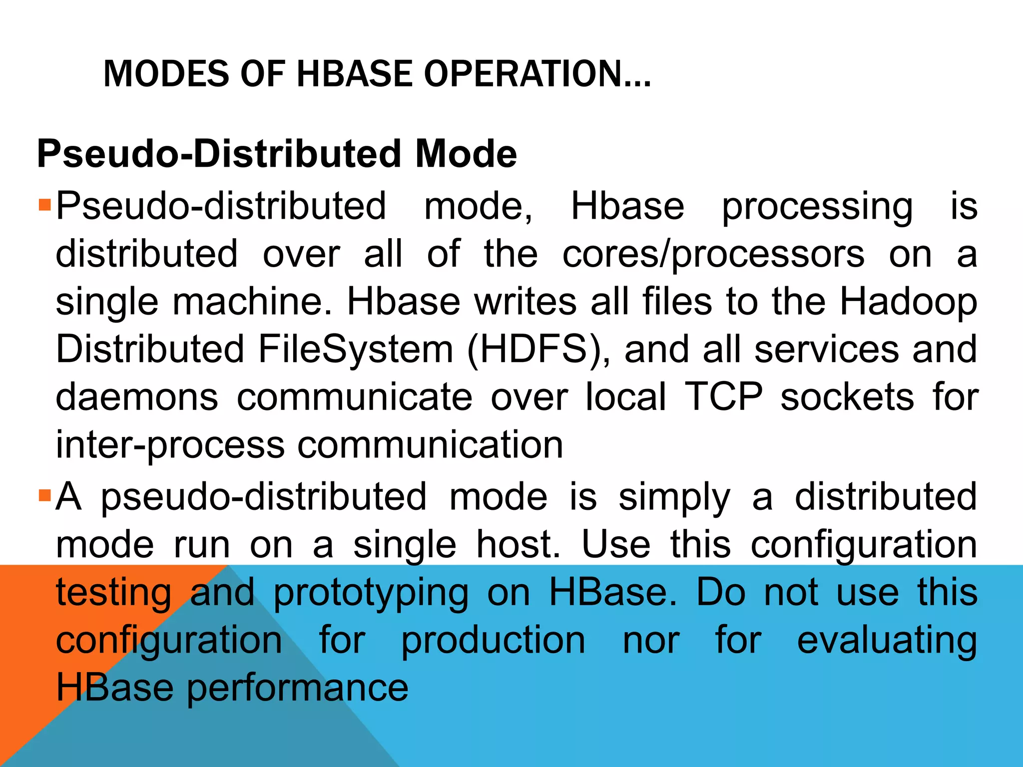 MODES OF HBASE OPERATION…
Pseudo-Distributed Mode
Pseudo-distributed mode, Hbase processing is
distributed over all of the cores/processors on a
single machine. Hbase writes all files to the Hadoop
Distributed FileSystem (HDFS), and all services and
daemons communicate over local TCP sockets for
inter-process communication
A pseudo-distributed mode is simply a distributed
mode run on a single host. Use this configuration
testing and prototyping on HBase. Do not use this
configuration for production nor for evaluating
HBase performance
 