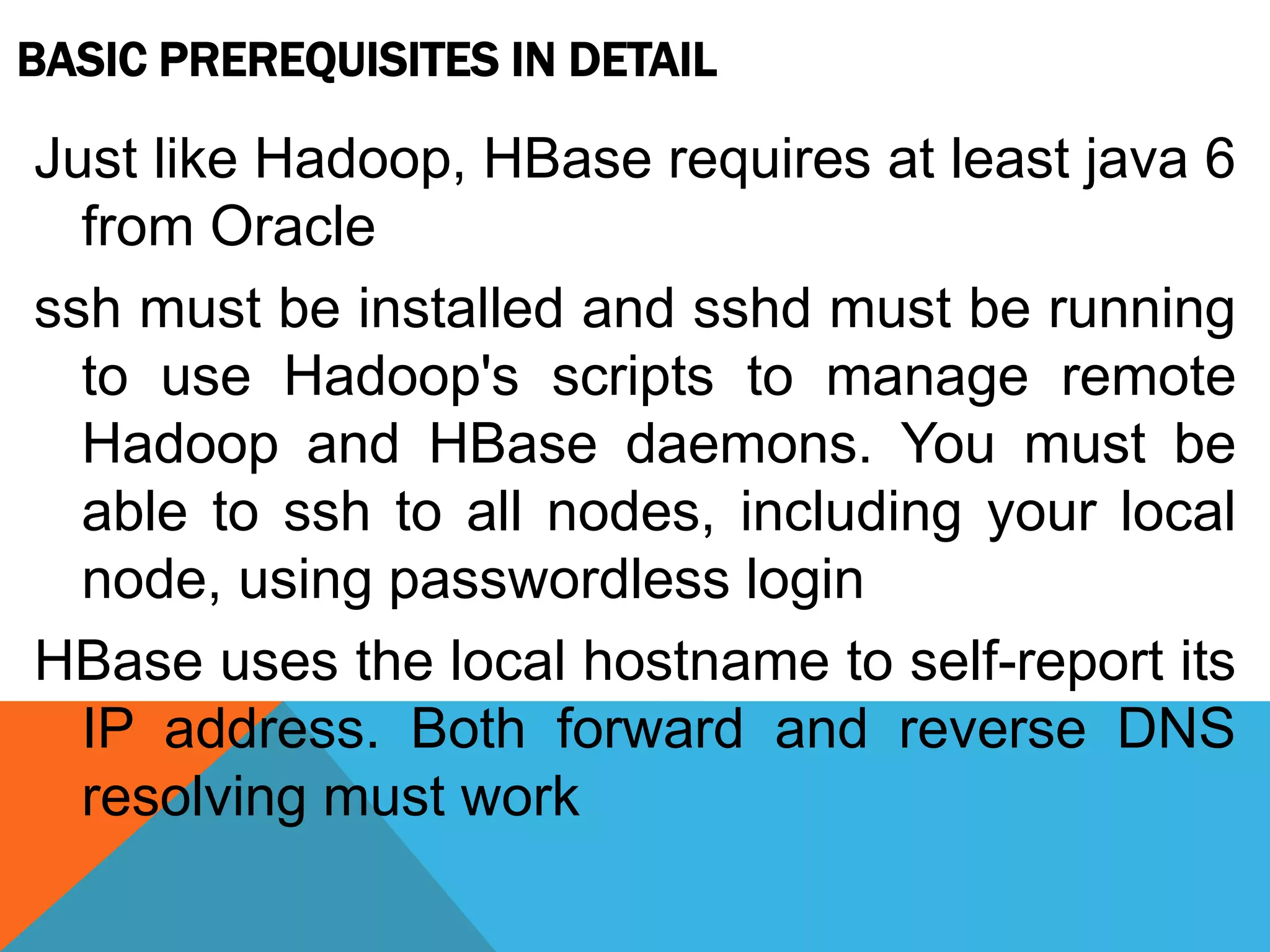 BASIC PREREQUISITES IN DETAIL
Just like Hadoop, HBase requires at least java 6
from Oracle
ssh must be installed and sshd must be running
to use Hadoop's scripts to manage remote
Hadoop and HBase daemons. You must be
able to ssh to all nodes, including your local
node, using passwordless login
HBase uses the local hostname to self-report its
IP address. Both forward and reverse DNS
resolving must work
 