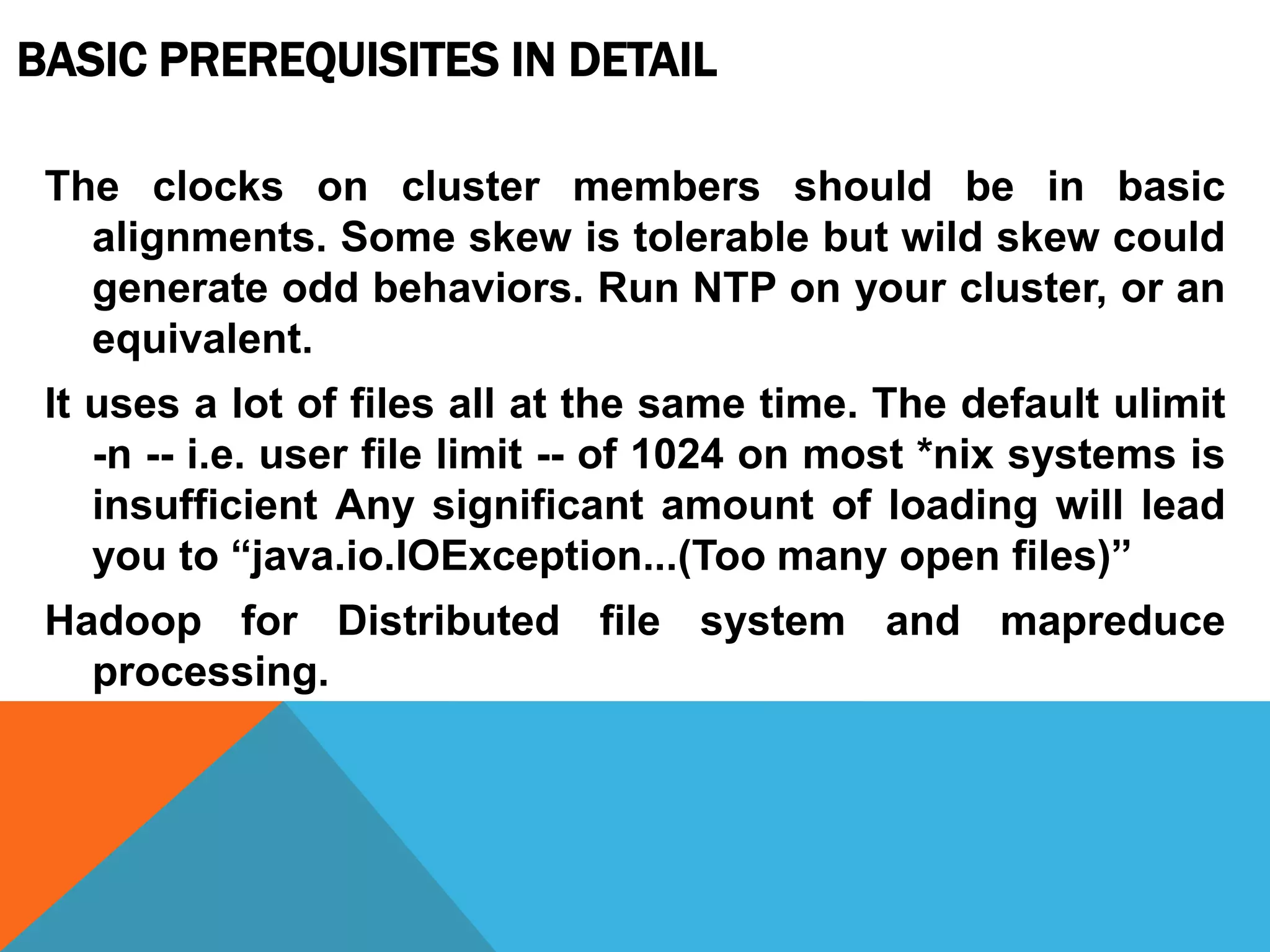 The clocks on cluster members should be in basic
alignments. Some skew is tolerable but wild skew could
generate odd behaviors. Run NTP on your cluster, or an
equivalent.
It uses a lot of files all at the same time. The default ulimit
-n -- i.e. user file limit -- of 1024 on most *nix systems is
insufficient Any significant amount of loading will lead
you to “java.io.IOException...(Too many open files)”
Hadoop for Distributed file system and mapreduce
processing.
BASIC PREREQUISITES IN DETAIL
 
