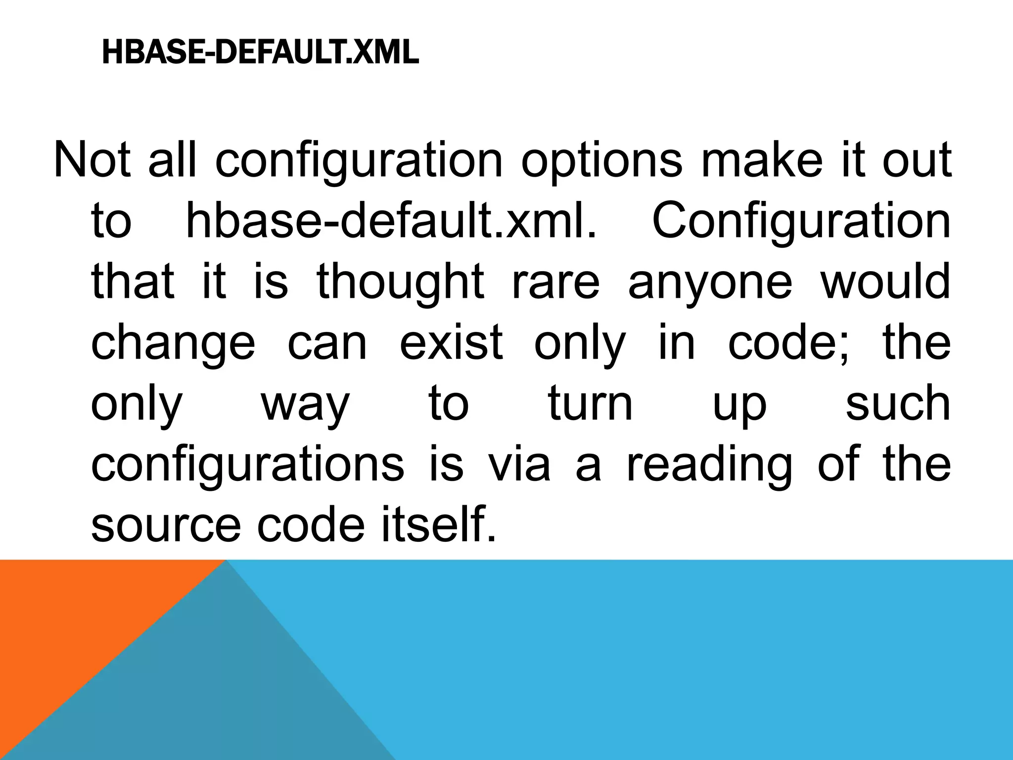 HBASE-DEFAULT.XML
Not all configuration options make it out
to hbase-default.xml. Configuration
that it is thought rare anyone would
change can exist only in code; the
only way to turn up such
configurations is via a reading of the
source code itself.
 
