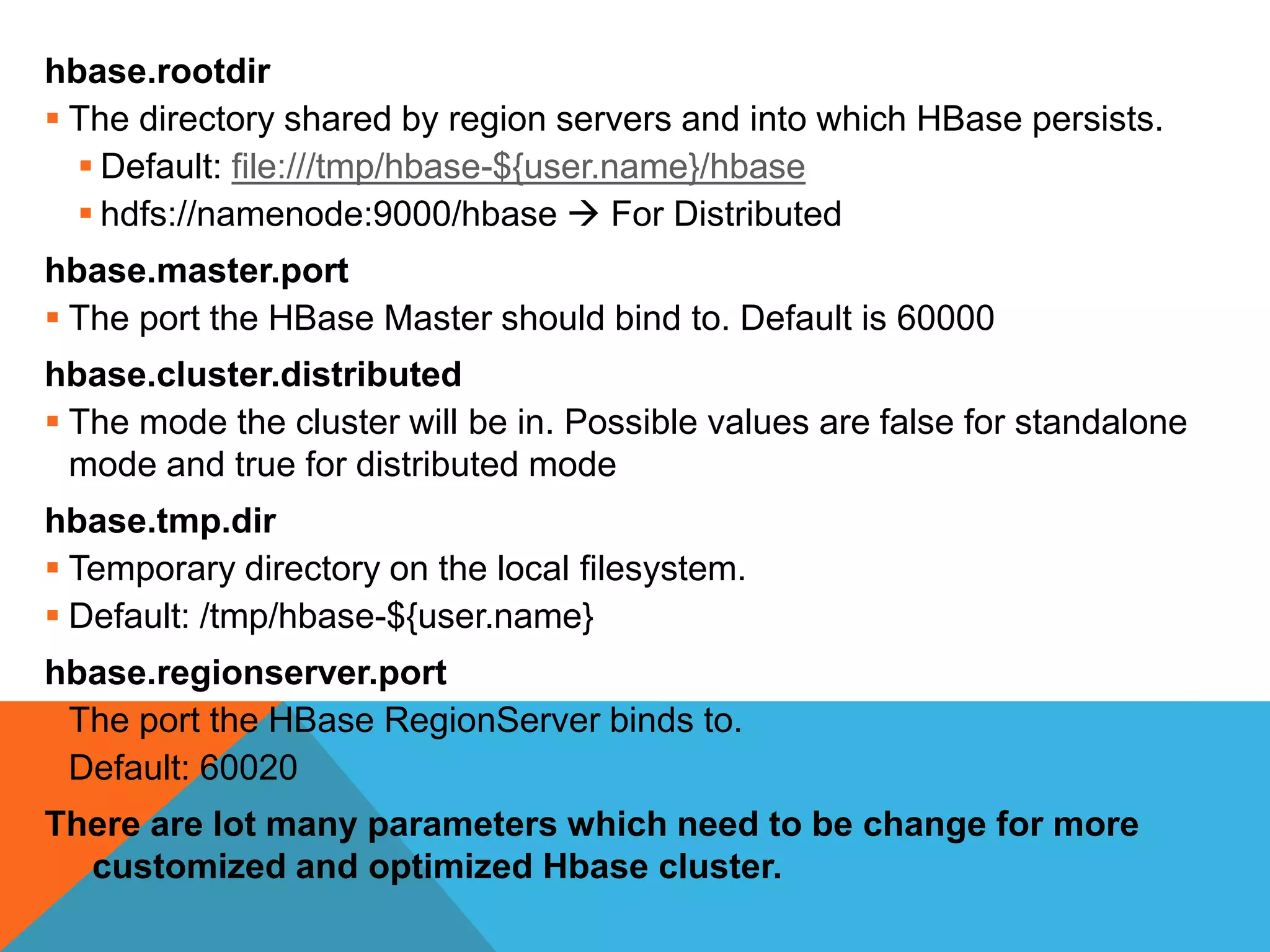 hbase.rootdir
 The directory shared by region servers and into which HBase persists.
 Default: file:///tmp/hbase-${user.name}/hbase
 hdfs://namenode:9000/hbase  For Distributed
hbase.master.port
 The port the HBase Master should bind to. Default is 60000
hbase.cluster.distributed
 The mode the cluster will be in. Possible values are false for standalone
mode and true for distributed mode
hbase.tmp.dir
 Temporary directory on the local filesystem.
 Default: /tmp/hbase-${user.name}
hbase.regionserver.port
 The port the HBase RegionServer binds to.
 Default: 60020
There are lot many parameters which need to be change for more
customized and optimized Hbase cluster.
 