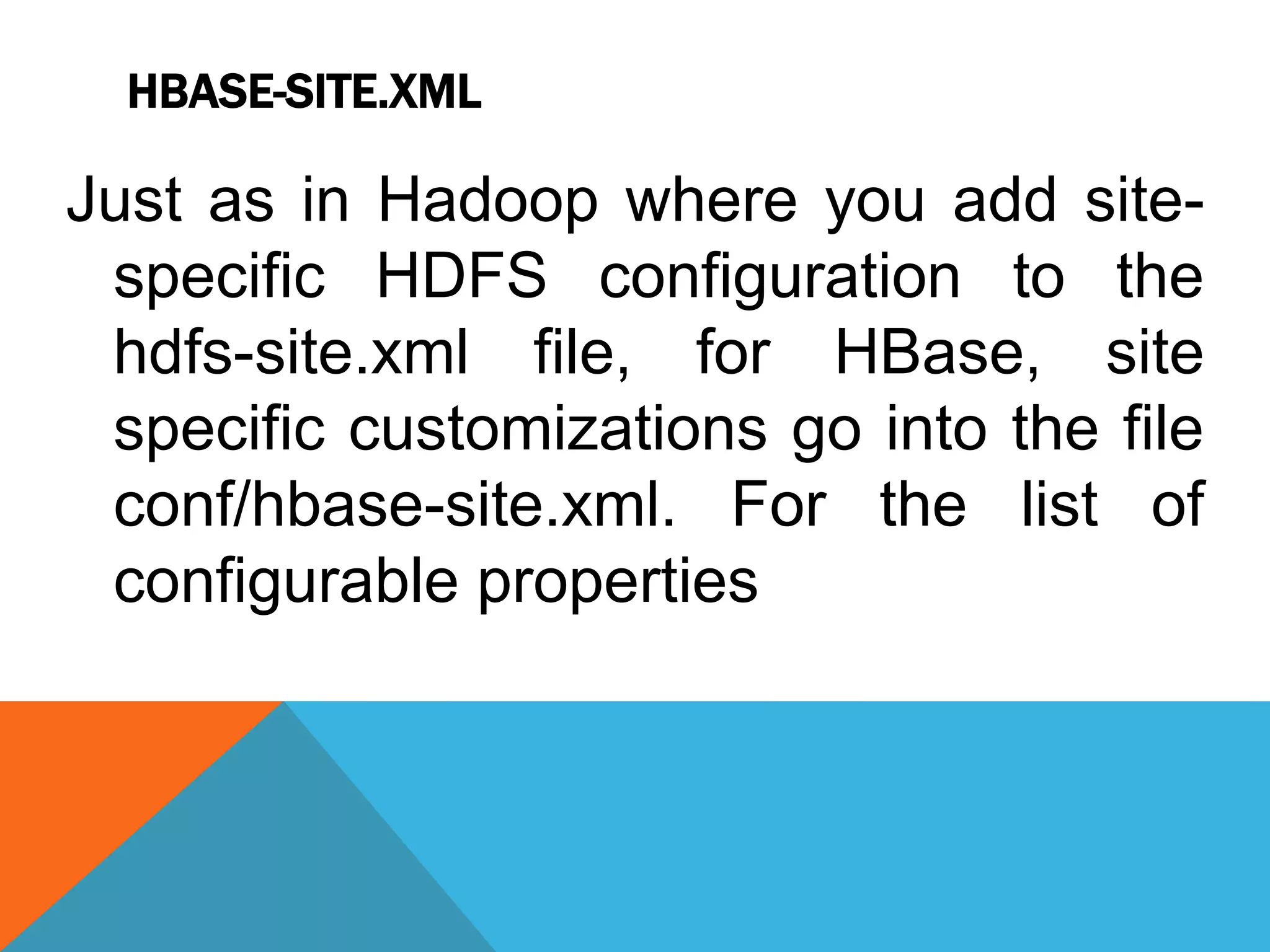 HBASE-SITE.XML
Just as in Hadoop where you add site-
specific HDFS configuration to the
hdfs-site.xml file, for HBase, site
specific customizations go into the file
conf/hbase-site.xml. For the list of
configurable properties
 