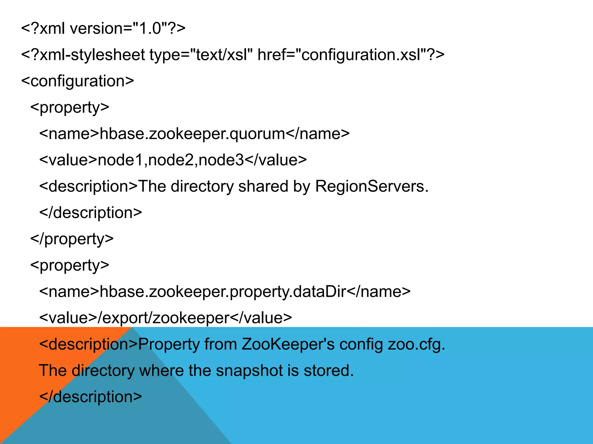 <?xml version="1.0"?>
<?xml-stylesheet type="text/xsl" href="configuration.xsl"?>
<configuration>
<property>
<name>hbase.zookeeper.quorum</name>
<value>node1,node2,node3</value>
<description>The directory shared by RegionServers.
</description>
</property>
<property>
<name>hbase.zookeeper.property.dataDir</name>
<value>/export/zookeeper</value>
<description>Property from ZooKeeper's config zoo.cfg.
The directory where the snapshot is stored.
</description>
 