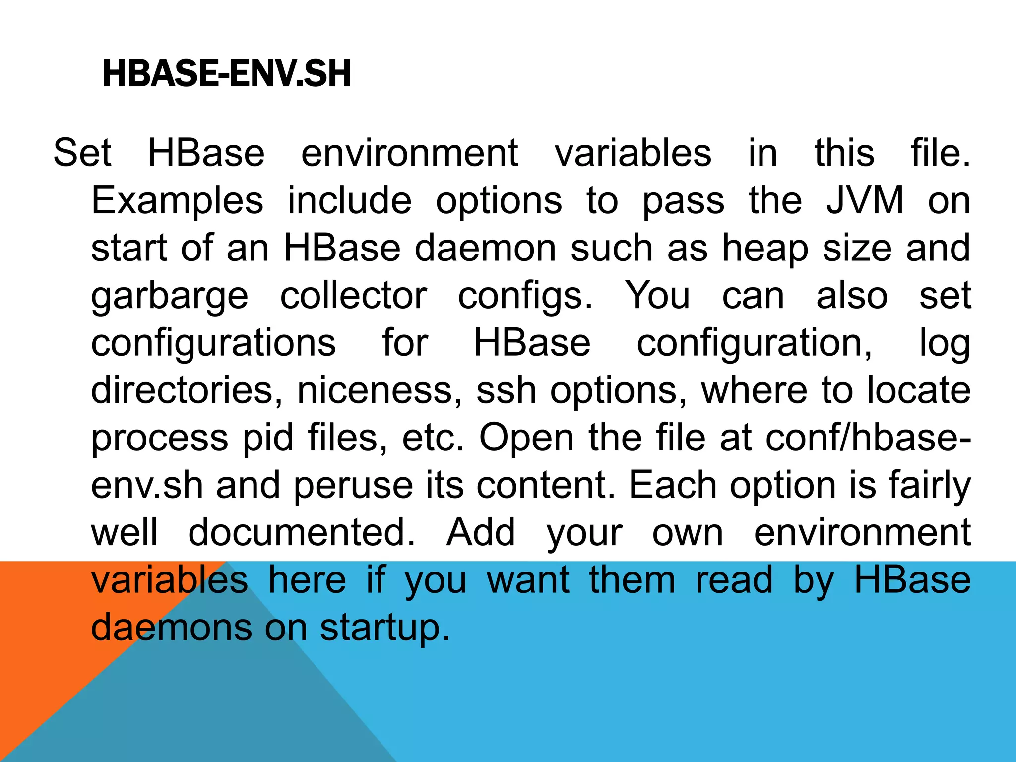 HBASE-ENV.SH
Set HBase environment variables in this file.
Examples include options to pass the JVM on
start of an HBase daemon such as heap size and
garbarge collector configs. You can also set
configurations for HBase configuration, log
directories, niceness, ssh options, where to locate
process pid files, etc. Open the file at conf/hbase-
env.sh and peruse its content. Each option is fairly
well documented. Add your own environment
variables here if you want them read by HBase
daemons on startup.
 