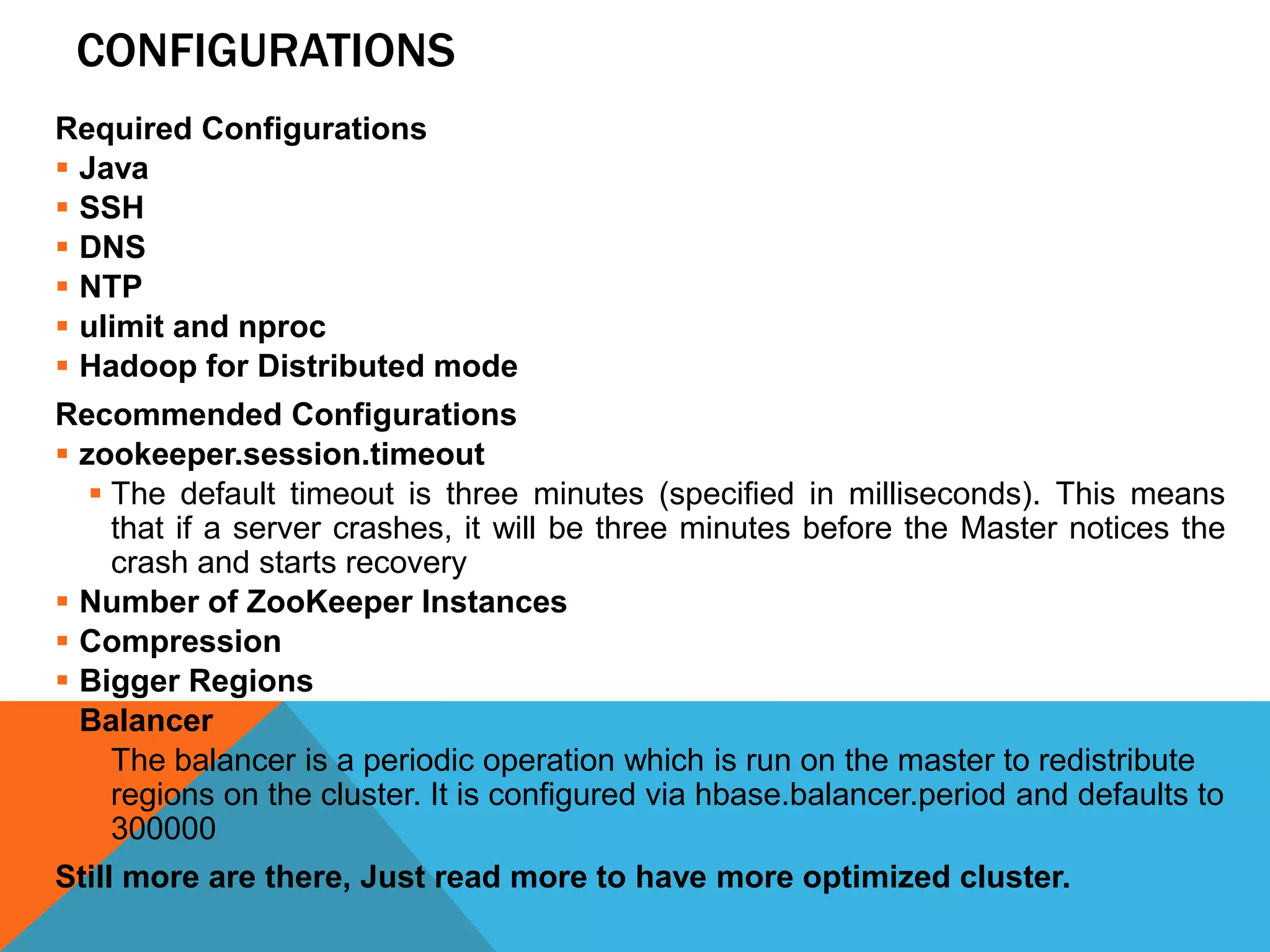 CONFIGURATIONS
Required Configurations
 Java
 SSH
 DNS
 NTP
 ulimit and nproc
 Hadoop for Distributed mode
Recommended Configurations
 zookeeper.session.timeout
 The default timeout is three minutes (specified in milliseconds). This means
that if a server crashes, it will be three minutes before the Master notices the
crash and starts recovery
 Number of ZooKeeper Instances
 Compression
 Bigger Regions
 Balancer
 The balancer is a periodic operation which is run on the master to redistribute
regions on the cluster. It is configured via hbase.balancer.period and defaults to
300000
Still more are there, Just read more to have more optimized cluster.
 