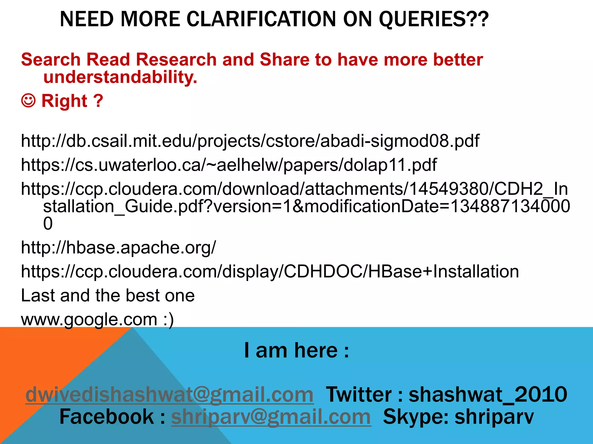 I am here :
dwivedishashwat@gmail.com Twitter : shashwat_2010
Facebook : shriparv@gmail.com Skype: shriparv
Search Read Research and Share to have more better
understandability.
 Right ?
http://db.csail.mit.edu/projects/cstore/abadi-sigmod08.pdf
https://cs.uwaterloo.ca/~aelhelw/papers/dolap11.pdf
https://ccp.cloudera.com/download/attachments/14549380/CDH2_In
stallation_Guide.pdf?version=1&modificationDate=134887134000
0
http://hbase.apache.org/
https://ccp.cloudera.com/display/CDHDOC/HBase+Installation
Last and the best one
www.google.com :)
NEED MORE CLARIFICATION ON QUERIES??
 