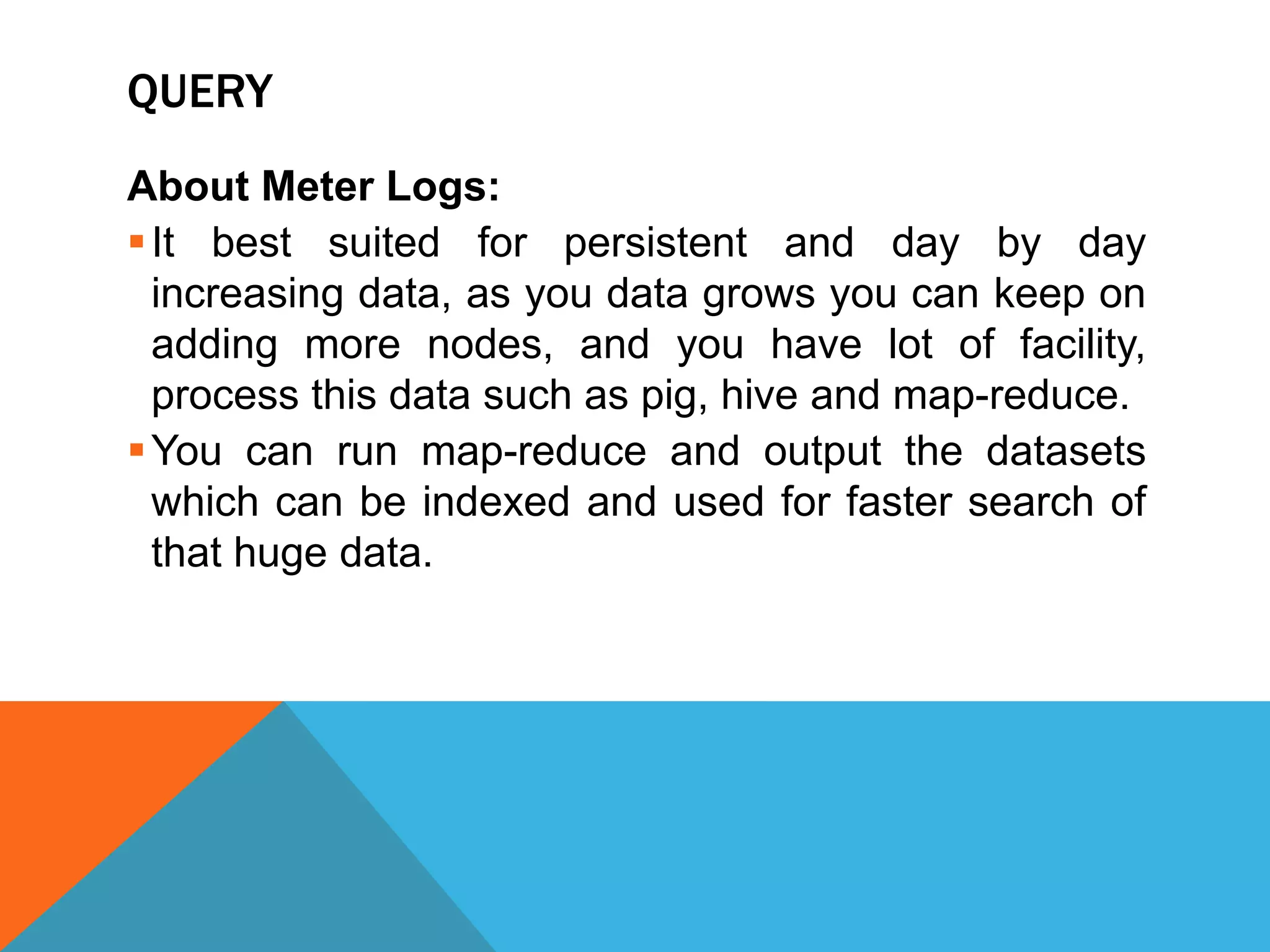QUERY
About Meter Logs:
It best suited for persistent and day by day
increasing data, as you data grows you can keep on
adding more nodes, and you have lot of facility,
process this data such as pig, hive and map-reduce.
You can run map-reduce and output the datasets
which can be indexed and used for faster search of
that huge data.
 