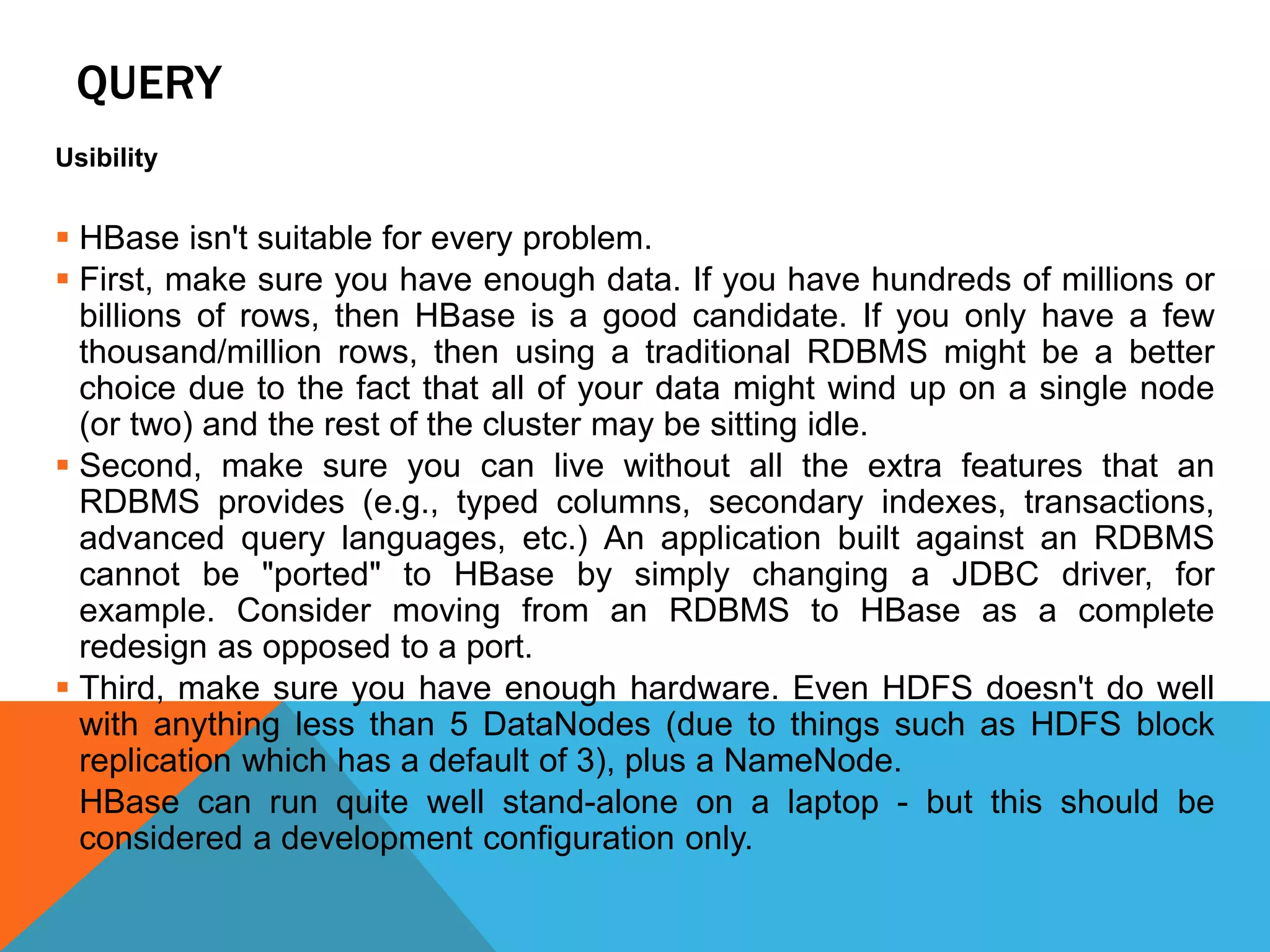 QUERY
Usibility
 HBase isn't suitable for every problem.
 First, make sure you have enough data. If you have hundreds of millions or
billions of rows, then HBase is a good candidate. If you only have a few
thousand/million rows, then using a traditional RDBMS might be a better
choice due to the fact that all of your data might wind up on a single node
(or two) and the rest of the cluster may be sitting idle.
 Second, make sure you can live without all the extra features that an
RDBMS provides (e.g., typed columns, secondary indexes, transactions,
advanced query languages, etc.) An application built against an RDBMS
cannot be "ported" to HBase by simply changing a JDBC driver, for
example. Consider moving from an RDBMS to HBase as a complete
redesign as opposed to a port.
 Third, make sure you have enough hardware. Even HDFS doesn't do well
with anything less than 5 DataNodes (due to things such as HDFS block
replication which has a default of 3), plus a NameNode.
 HBase can run quite well stand-alone on a laptop - but this should be
considered a development configuration only.
 
