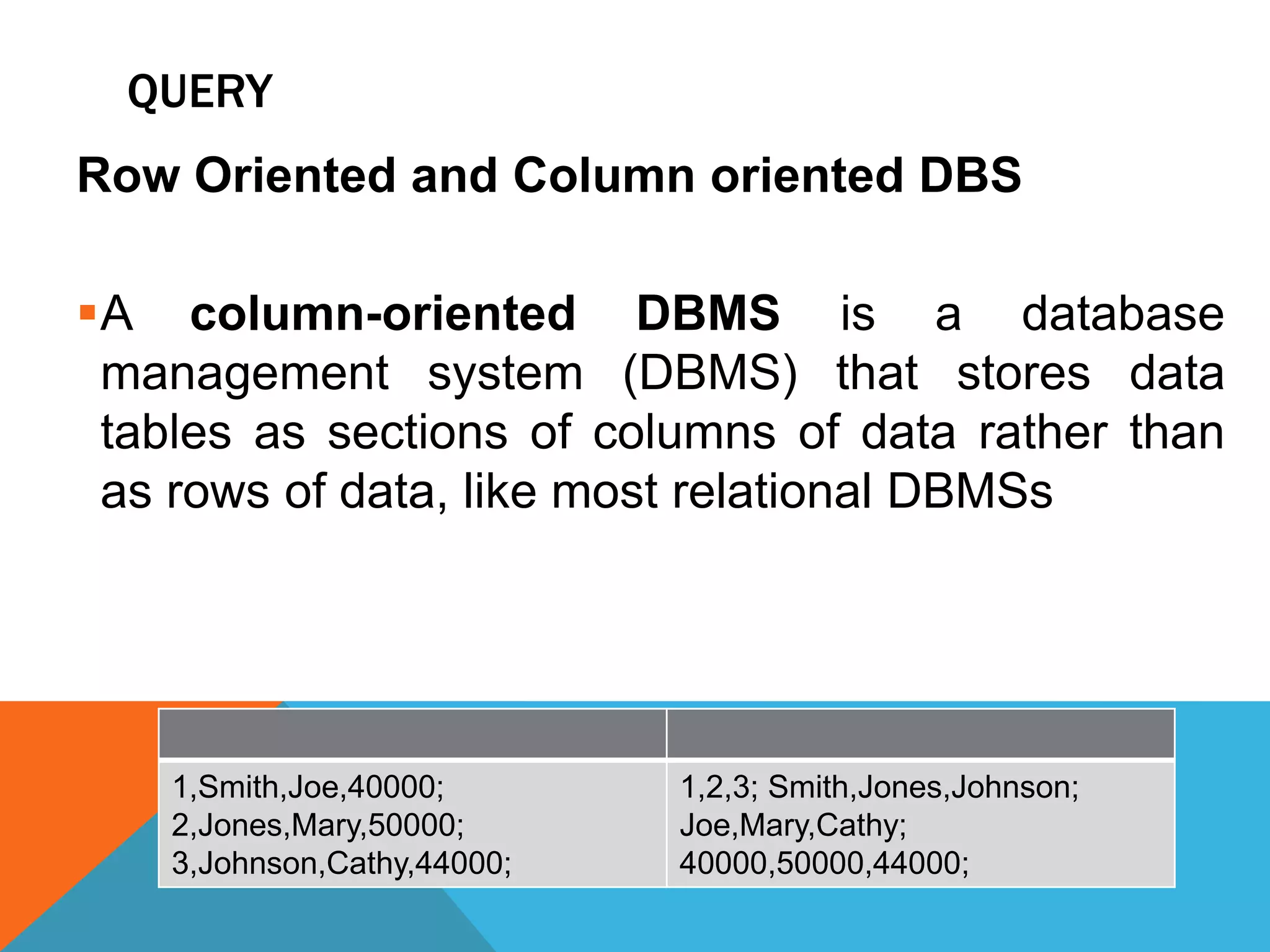 QUERY
Row Oriented and Column oriented DBS
A column-oriented DBMS is a database
management system (DBMS) that stores data
tables as sections of columns of data rather than
as rows of data, like most relational DBMSs
1,Smith,Joe,40000;
2,Jones,Mary,50000;
3,Johnson,Cathy,44000;
1,2,3; Smith,Jones,Johnson;
Joe,Mary,Cathy;
40000,50000,44000;
 