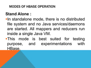 MODES OF HBASE OPERATION
Stand Alone :
In standalone mode, there is no distributed
file system and no Java services/daemons
are started. All mappers and reducers run
inside a single Java VM.
This mode is best suited for testing
purpose, and experimentations with
HBase.
 
