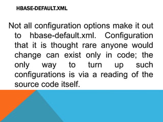HBASE-DEFAULT.XML
Not all configuration options make it out
to hbase-default.xml. Configuration
that it is thought rare anyone would
change can exist only in code; the
only way to turn up such
configurations is via a reading of the
source code itself.
 