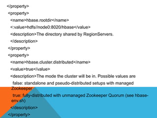 </property>
<property>
<name>hbase.rootdir</name>
<:value>hdfs//node0:8020/hbase</value>
<description>The directory shared by RegionServers.
</description>
</property>
<property>
<name>hbase.cluster.distributed</name>
<value>true</value>
<description>The mode the cluster will be in. Possible values are
false: standalone and pseudo-distributed setups with managed
Zookeeper
true: fully-distributed with unmanaged Zookeeper Quorum (see hbase-
env.sh)
</description>
</property>
 