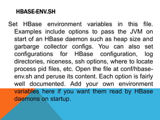 HBASE-ENV.SH
Set HBase environment variables in this file.
Examples include options to pass the JVM on
start of an HBase daemon such as heap size and
garbarge collector configs. You can also set
configurations for HBase configuration, log
directories, niceness, ssh options, where to locate
process pid files, etc. Open the file at conf/hbase-
env.sh and peruse its content. Each option is fairly
well documented. Add your own environment
variables here if you want them read by HBase
daemons on startup.
 