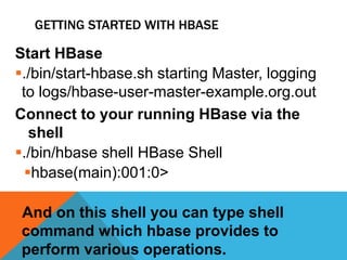 GETTING STARTED WITH HBASE
Start HBase
./bin/start-hbase.sh starting Master, logging
to logs/hbase-user-master-example.org.out
Connect to your running HBase via the
shell
./bin/hbase shell HBase Shell
hbase(main):001:0>
And on this shell you can type shell
command which hbase provides to
perform various operations.
 